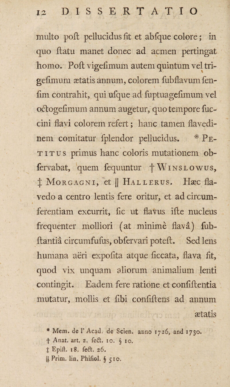 inulto pofl pellucidus fit et abfque colore; in quo ftatu manet donec ad acmen pertingat homo. Pofl: vigefimum autem quintum vel tri- gefimum aetatis annum, colorem fiibflavum fen- fim contrahit, qui ufque ad fuptuagefimum vel oftogefimum annum augetur, quo tempore fuc- cini flavi colorem refert; hanc tamen flavedi- nem comitatur fplendor pellucidus. # Pe¬ ti t u s primus hanc coloris mutationem ob- fervabat, quem fequuntur f Winslowus, J Morgagni, et j| Hallerus. Haec fla- vedo a centro lentis fere oritur, et ad circum¬ ferentiam excurrit, fic ut flavus ille nucleus frequenter molliori (at minime flava) fub- ftantia circumfufus, obfervari poteft. Sed lens humana aeri expofita atque ficcata, flava fit, quod vix unquam aliorum animalium lenti contingit. Eadem fere ratione et confiftentia mutatur, mollis et fibi confiftens ad annum aetatis * Mem. de 1’ Acad. de Scien. anno 1726, and 1730. f Anat. art, 2. feift. 10. § 10. X Epift. 18. fe£t. 26. j},Prim. lin. Phifiol. § 510.