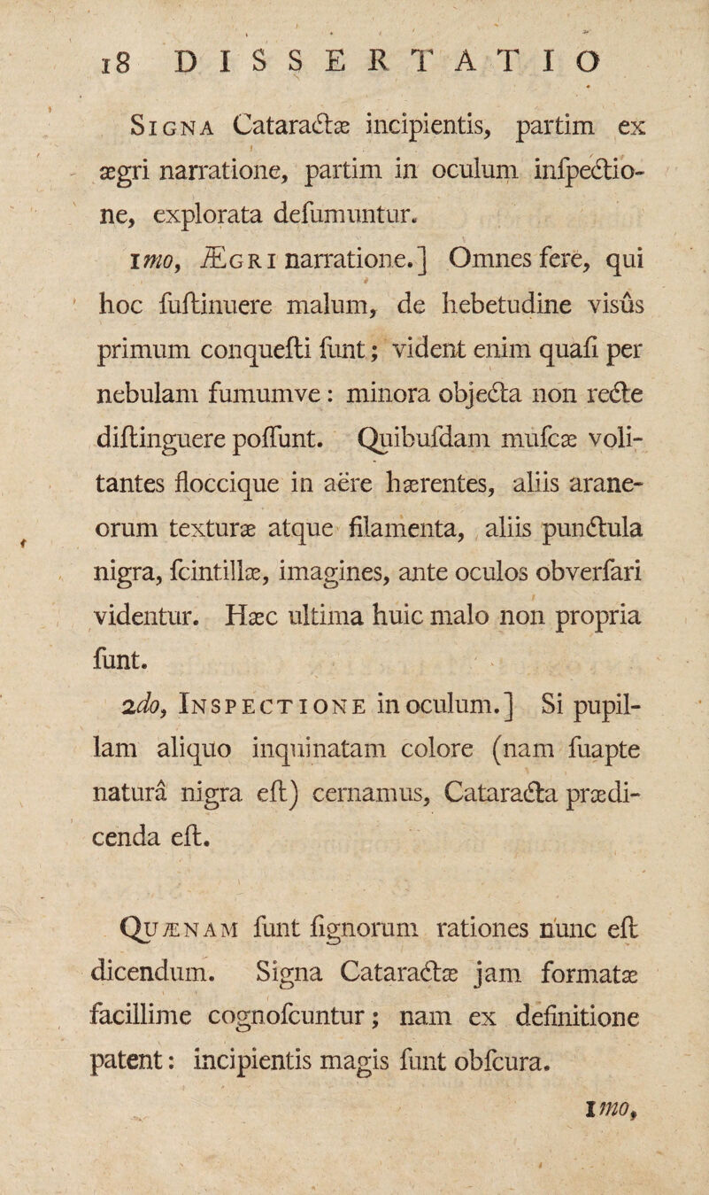 ♦ Signa Cataractae incipientis, partim ex aegri narratione, partim in oculum infpedtio- ne, explorata defumuntur. imo, jEgri narratione.] Omnes fere, qui hoc fuftinuere malum, de hebetudine visus primum conquefli funt; vident enim quafi per nebulam fumumve: minora objeCta non reCte diftinguere poflfunt. Quibufdam mufcae voli¬ tantes floccique in aere haerentes, aliis arane¬ orum texturae atque filamenta, aliis punCtula nigra, fcintillae, imagines, ante oculos obverfari videntur. Haec ultima huic malo non propria funt. 2do, In s p e ct i on e in oculum. ] Si pupil¬ lam aliquo inquinatam colore (nam fuapte natura nigra eft) cernamus, CataraCta praedi¬ cenda eft. Qutenam funt fignorum rationes hunc eft dicendum. Signa CataraCtae jam formatae facillime cognofcuntur; nam ex definitione patent: incipientis magis funt ohfcura. imo.