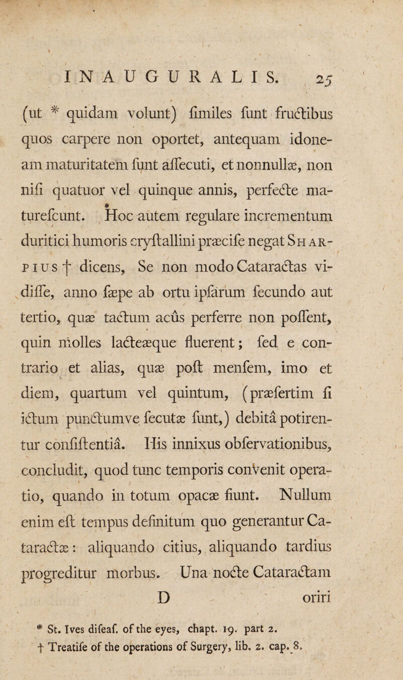 (ut % quidam volunt) fimiles funt fructibus quos carpere non oportet, antequam idone¬ am maturitatem funt aflecuti, et nonnullas, non nifi quatuor vel quinque annis, perfede ma- * turefcunt. Hoc autem regulare incrementum duritiei humoris eryftallini praecife negat Shar- p i u s j~ dicens. Se non modo Cataractas vi- difle, anno faspe ab ortu ipfarum fecundo aut tertio, quae tadum acus perferre non poflent, e quin molles ladeaeque fluerent; fed e con¬ trario et alias, quas poft menfem, imo et diem, quartum vel quintum, (praefertim fi i dum pundumve fecutas funt,) debita potiren¬ tur confidentia. His innixus obfervationibus, concludit, quod tunc temporis conVenit opera¬ tio, quando in totum opacae fiunt. Nullum enimefl tempus definitum quo generantur Ca- taradas: aliquando citius, aliquando tardius progreditur morbus. Una node Cataradam D ' oriri . t , , # St. Ives difeaf. of the eyes, chapt. 19. part 2. t Treatife of the operations of Surgery, lib. 2. cap._8.