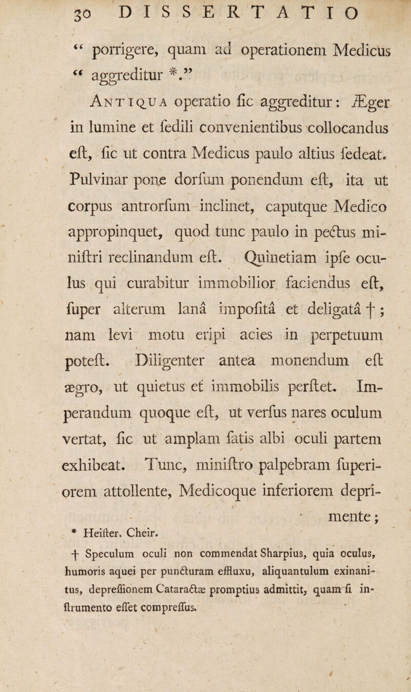 a porrigere, quam aJ operationem Medicus “ aggreditur oo Antiqua operatio fic aggreditur: iEger V.. in lumine et fedili convenientibus collocandus eft, fic ut contra Medicus paulo altius fedeat. Pulvinar pone dorfum ponendum eft, ita ut corpus antrorfum inclinet, caputque Medico appropinquet, quod tunc paulo in pectus mi- niftri reclinandum eft. Quinetiam ipfe ocu¬ lus qui curabitur immobilior faciendus eft, / ' T , x fuper alterum lana impofita et deligata f; nam levi motu eripi acies in perpetuum •> - 4 ‘ ' . / • ' poteft. Diligenter antea monendum eft aegro, ut quietus et immobilis perftet. Im¬ perandum quoque eft, ut verfus nares oculum vertat, fic ut amplam fatis albi oculi partem exhibeat. Tunc, miniftro palpebram fuperi- orem attollente, Medicoque inferiorem depri¬ mente ; * Heifter. Cheir. p Speculum oculi non commendat Sharpius, quia oculus, humoris aquei per punduram effluxu, aliquantulum exinani¬ tus, depreffionem Catarads2 promptius admittit, quam fi in- ftrumento effet compreflus.