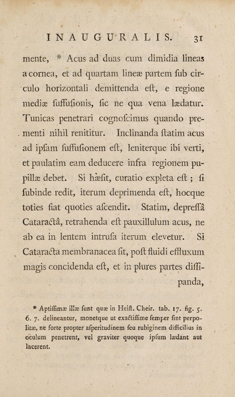 I INAUGURALIS. 31 mente, # Acus ad duas cum dimidia lineas a cornea, et ad quartam lineas partem fub cir¬ culo horizontali demittenda eft, e regione medias fufFufionis, fic ne qua vena lasdatur. Tunicas penetrari cognofcimus quando pre¬ menti nihil renititur. Inclinanda ftatim acus ad ipfam fuffufionem eft, leniterque ibi verti, et paulatim eam deducere infra regionem pu¬ pillas debet. Si hasfit, curatio expleta eft ; ft fubinde redit, iterum deprimenda eft, hocque / toties fiat quoties afeendit. Statim, deprefla Catarafta, retrahenda eft pauxillulum acus, ne ab ea in lentem intrufa iterum elevetur. Si Cataracta membranacea fit, poft fluidi effluxum magis concidenda eft, et in plures partes diffi- / panda, • *\ v. ' * Aptiffimae illae funt quae in Heift. Cheir. tab. 17. fig. 5. 6, 7. delineantur, monetque ut exadiffime feniper fint perpo¬ litae, ne forte propter afperitudinem feu rubiginem difficilius in oculum penetrent, vel graviter quoque ipfum laedant aut lacerent.