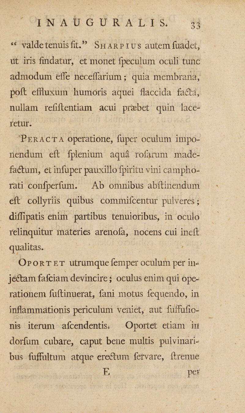 “ valde tenuis fit.” Sharp ius autem fuadet, ^ l • \ - Ut iris findatur, et monet fpecuium oculi tunc admodum effe neceflarium; quia membrana, poft effluxum humoris aquei flaccida fa£i:a, nullam refiftentiam acui praebet quin lace¬ retur. Peracta operatione, fuper oculum impo¬ nendum eft fplenium aqua rofarum made- fadtum, et infuper pauxillo fpiritu vini campho- rati confperfum. Ab omnibus abflinendum efl collyriis quibus commifcentur pulveres; diflipatis enim partibus tenuioribus, in oculo relinquitur materies arenofa, nocens cui inefl qualitas. Oportet utrumque femper oculum per in» jeftam fafciam devincire; oculus enim qui ope¬ rationem fuftinuerat, fani motus fequendo, in inflammationis periculum veniet, aut fuffufio- nis iterum afcendentis. Oportet etiam in dorfum cubare, caput bene multis pulvinari- ♦ bus fufFultum atque erectum fervare, ftrenue E per