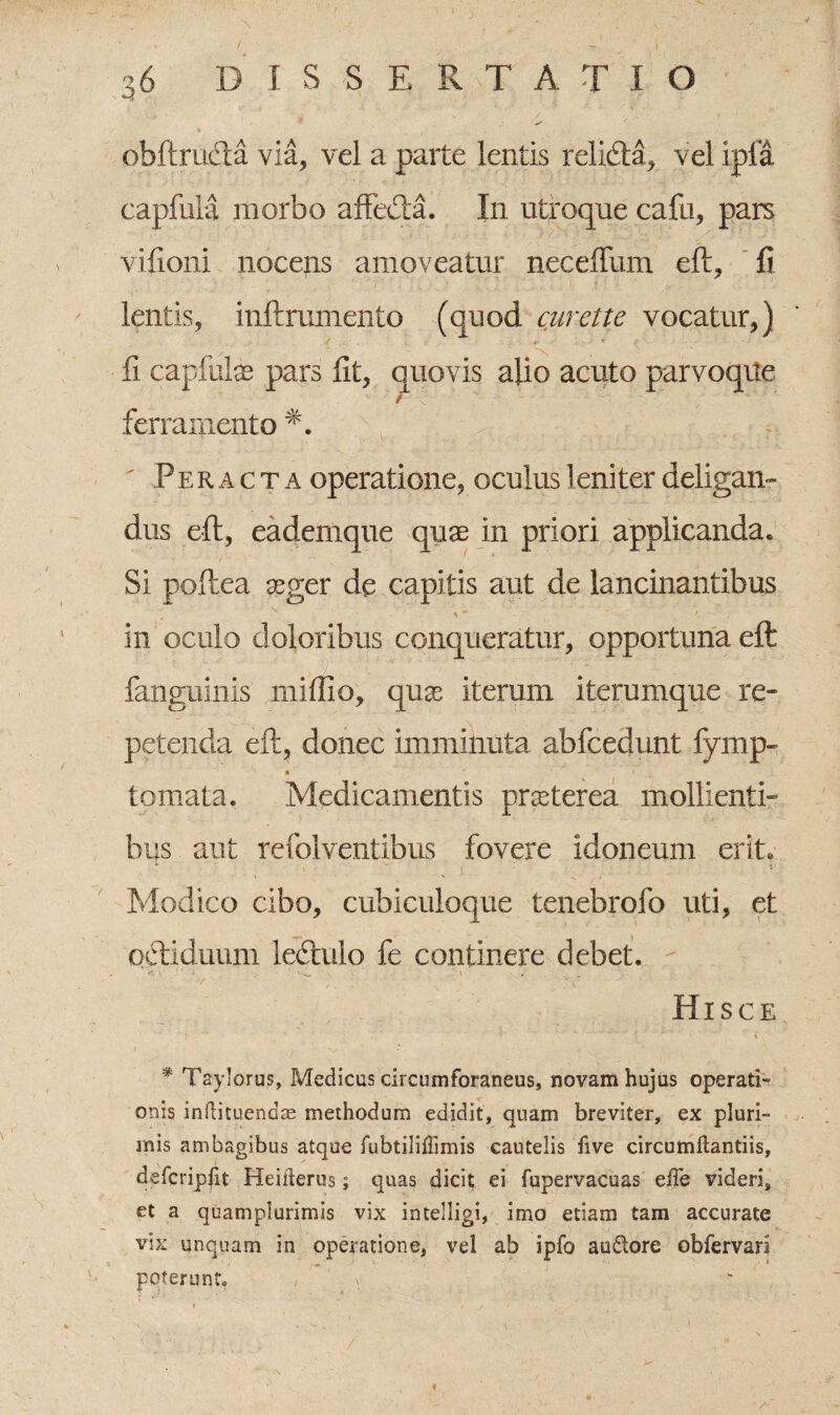 ohftruela via, vel a parte lentis relkfta, vel ipia capfula morbo affeda. In utroque cafu, pars vifioni nocetis amoveatur neceffum eft, fi lentis, inftmmento (quod curette vocatur,) * fi capfute pars fit, quovis alio aeuto parvoque / ferramento Peracta operatione, oculus 1 eniter deligan¬ dus eft, eademque quae in priori applicanda. Si poftea aeger de capitis aut de lancinantibus t ' f ' , in oculo doloribus conqueratur, opportuna eft fanguinis miftio, quas iterum iterumque re¬ petenda eft, donec imminuta abfcedunt fymp- a tornata. Medicamentis praeterea mollienti¬ bus aut refolventibus fovere idoneum erit. Modico cibo, cubiculoque tenebrofo uti, et oftiduum ledtulo fe continere debet. Hisce * Taylorus, Medicus circumforaneus, novam hujus operati» onis inftituendas methodum edidit, quam breviter, ex pluri¬ mis ambagibus atque fubtiliiTimis cautelis five circumdandis, defcripfit Heiderus; quas dicit ei fupervacuas ede videri, et a quamplurimis vix intelligi, imo etiam tam accurate vix unquam in operatione, vel ab ipfo audore obfervari poterunt. , ^