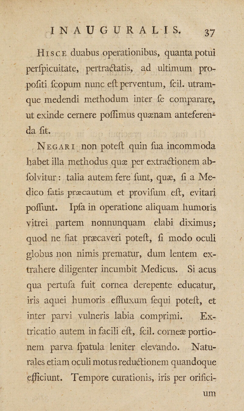 Hisce duabus operationibus, quanta potui perfpicuitate, pertrahatis, ad ultimum pro- pofiti fcopum nunc eft perventum, fcil. utram¬ que medendi methodum inter fe comparare, ut exinde cernere poffimus quaenam anteferen¬ da fit. A. .' Negari non poteft quin fua incommoda habet illa methodus quae per extradtionem ab- folvitur: talia autem fere funt, quae, fi a Me¬ dico fatis pr ce cautum et provifum eft, evitari poffunt. Ipfa in operatione aliquam humoris vitrei partem nonnunquam elabi diximus; quod ne fiat praecaveri poteft,; fi modo oculi globus non nimis prematur, dum lentem ex¬ trahere diligenter incumbit Medicus. Si acus qua pertufa fuit cornea derepente educatur, iris aquei humoris effluxum fequi poteft, et % • inter parvi vulneris labia comprimi. Ex~ ! . fricatio autem in facili eft, fcil. corneae portio- U V nem parva fpatula leniter elevhndo. Natu¬ rales etiam oculi motus redudtionem quandoque efficiunt. Tempore curationis, iris per orifici¬ i um