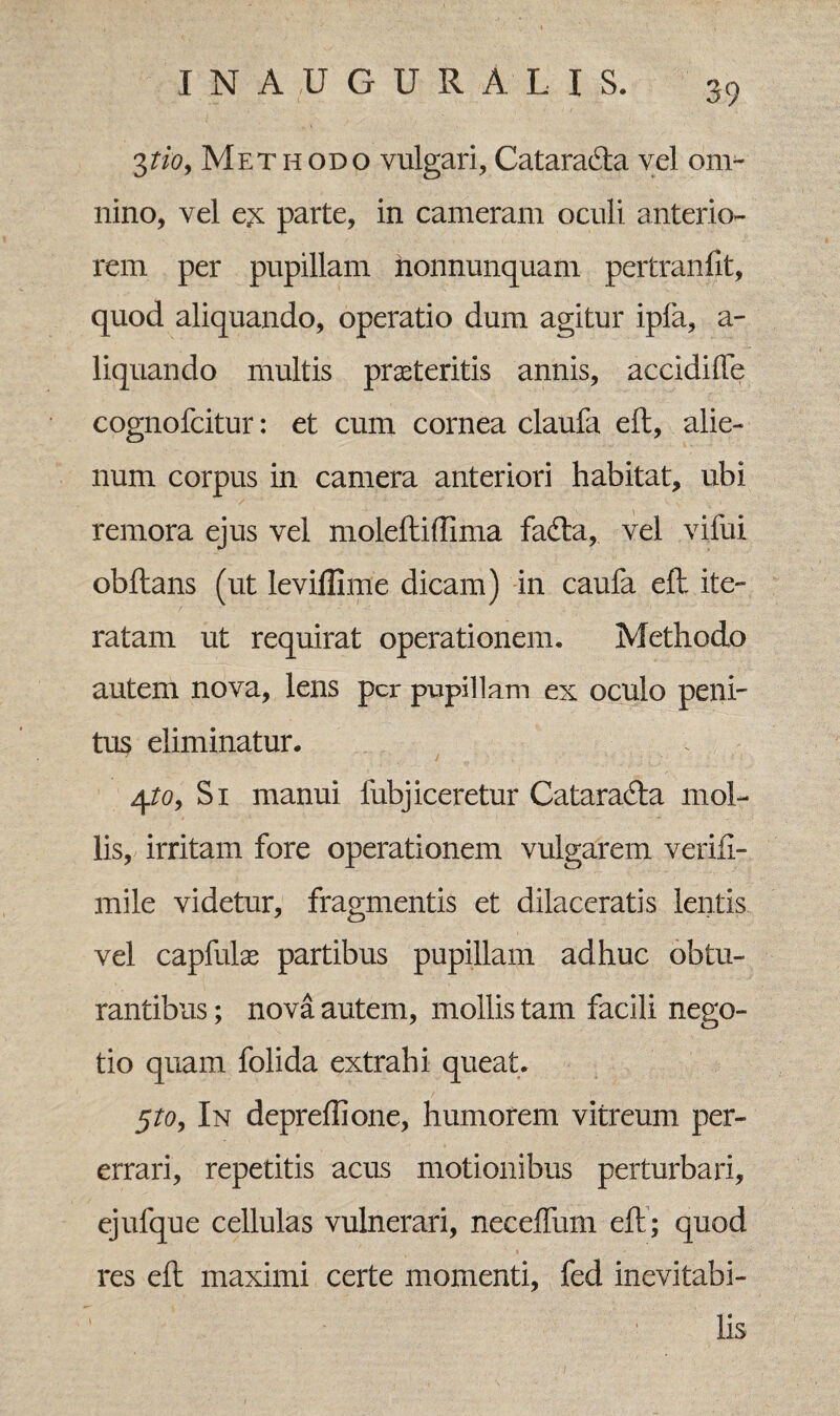 3tioy Methodo vulgari, Catarad:a vel om¬ nino, vel e^ parte, in cameram oculi anterio¬ rem per pupillam nonnunquam pertranfit, quod aliquando, operatio dum agitur ipfa, a- liquando multis prasteritis annis, accidifTe cognofcitur: et cum cornea claufa eft, alie¬ num corpus in camera anteriori habitat, ubi remora ejus vel moleftiffima fa<fta, vel vifui obftans (ut leviffime dicam) in caufa eft ite¬ ratam ut requirat operationem. Methodo autem nova, lens per pupillam ex oculo peni- tus eliminatur. 4to9 Si manui fubjiceretur Catara&a mol¬ lis, irritam fore operationem vulgarem verifi- mile videtur, fragmentis et dilaceratis lentis vel capfulae partibus pupillam adhuc obtu¬ rantibus ; nova autem, mollis tam facili nego¬ tio quam folida extrahi queat. 5to9 In depreftione, humorem vitreum per¬ errari, repetitis acus motionibus perturbari, ejufque cellulas vulnerari, neceffum eft; quod res eft maximi certe momenti, fed inevitabi¬ lis