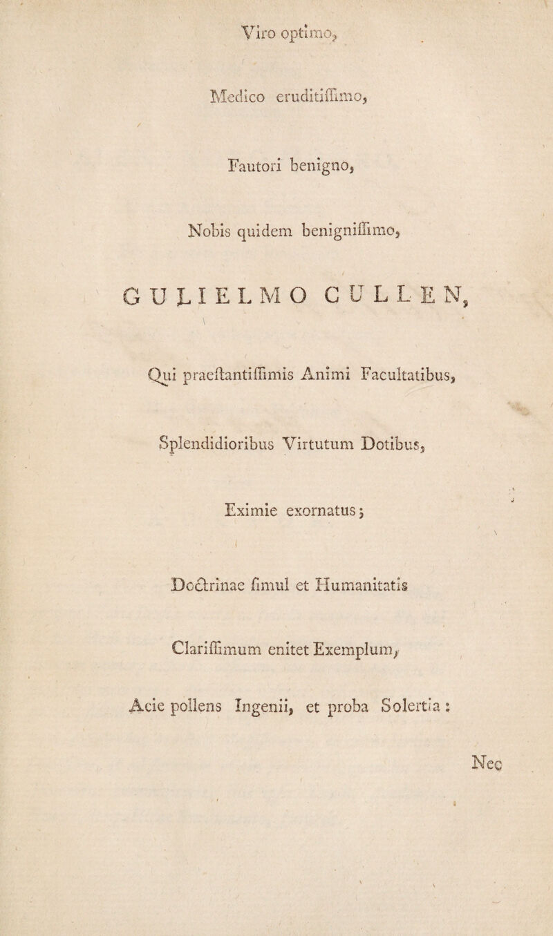 Viro optimo, MecUco eruditiffimo, Fautori benigno, Nobis quidem benignilumo, GULIELMO CULLEN, Qui praeftantidimis Animi Facultatibus, Splendidioribus Virtutum Dotibus, Eximie exornatusj i Doctrinae fimul et Humanitatis Clariffimum enitet Exemplum, Acie pollens Ingenii, et proba Solertia: