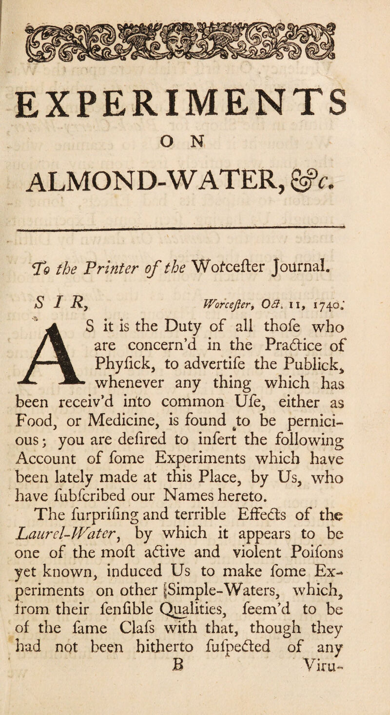 O N ALMOND-WATER, To the Printer of the Wofcefter Journal. SIR, Worcefler, Off. il, 1740.' AS it is the Duty of all thofe who are concern’d in the Praftice of Phyfick, to advertife the Fublick, whenever any thing which has been receiv’d into common Ufe, either as Food, or Medicine, is found to be pernici¬ ous ; you are defired to infert the following Account of fome Experiments which have been lately made at this Place, by Us, who have fubfcribed our Names hereto. The furprifing and terrible Effects of the Laurel-Water, by which it appears to be one of the moll aftive and violent Poifons yet known, induced Us to make fome Ex¬ periments on other [Simple-Waters, which, from their fenfible Qualities, feem’d to be of the fame Clafs with that, though they had not been hitherto fufpedted of any B Viru-