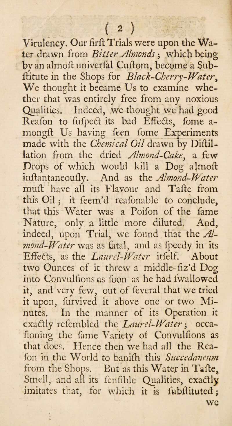Virulency. Our firft Trials were upon the Wa¬ ter drawn from Bitter Almonds; which being by an almoft univerfal Cuftom, become a Sub- ftitute in the Shops for Black-Cherry-Wat ery We thoueht it became Us to examine whe- ther that was entirely free from any noxious Qualities. Indeed, we thought we had good Reafon to fufpedt its bad Effects, fome a- mongft Us having feen fome Experiments made with the Chemical Oil drawn by Diftil- lation from the dried Almond-Cake, a few Drops of which would kill a Dog almoft inftantaneoufly. And as the Almond-Water muft have all its Flavour and Tafte from this Oil • it feem’d reafonable to conclude, that this Water was a Poifon of the fame Nature, only a little more diluted. And, indeed, upon Trial, we found that the Al¬ mond-Water was as fatal, and as fpeedy in its Effects, as the Laurel-Water itfelf. About two Ounces of it threw a middle- fiz’d Dog into Convullions as foon as he had fwallowed it, and very few, out of feveral that we tried it upon, furvived it above one or two Mi¬ nutes. In the manner of its Operation it exactly refembled the Laurel-Water; occa- honing the fame Variety of Convulfions as that does. Hence then we had all the Rea¬ fon in the World to banifh this Succedaneum from the Shops. But as this Water in Tafte, Smell, and all its fenfihle Qualities, exaftly imitates that, for which it is lubftituted \ we
