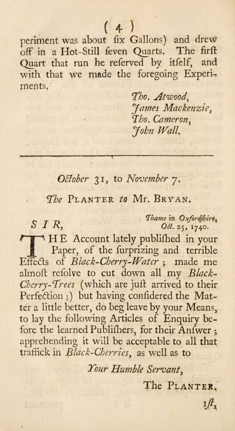 periment was about fix Gallons) and drew off in a Hot-Still feven Quarts. The firft Quart that run he referved by itfelf, and with that we made the foregoing Experi¬ ments. Tho. Atwood, James Mackenzie, Iho. Cameron, John Wall October 31, to November 7. The Planter to Mr. Bryan. \Thame in Oxfordjhire: Oft. 25, 1740. SIR, H E Account lately published in your Paper, of the furprizing and terrible EfFeCts of Black-Cherry-Water ; made me almoft refolve to cut down all my Black- Cherry-Trees (which are juft arrived to their Perfection ;) but having confidered the Mat¬ ter a little better, do beg leave by your Means., to lay the following Articles of Enquiry be¬ fore the learned Publifhers, for their Anfwer \ apprehending it will be acceptable to all that traffick in Black-Cherries, as well as to Tour Humble Servant The Planter.