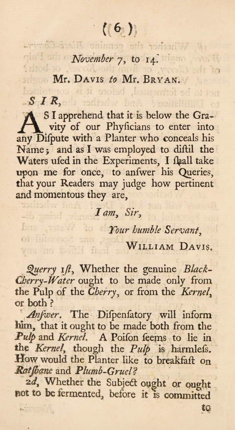 »“ *> *** • > November y3 to if Mr* Davis to Mr. Bryan. S I R, AS I apprehend that it is below the Gra¬ vity of our Phylicians to enter into any Difpute with a Planter who conceals his Name; and as I was employed to diftil the Waters ufed in the Experiments, I flpall take upon me for once, to anfwer his Queries, that your Readers may judge how pertinent and momentous they are, I am, Sir, Tour humble Servant, William Davis, uerry iji, Whether the genuine Black- Cherry-Water ought to be made only from the Pulp of the Cherry, or from the Kernel\ or both ? Anfwer. The Dilpenfatory will inform Mm, that it ought to be made both from the Pulp and Kerneh A Poifon feerns to lie in the Kernel, though the Pulp is harmlefs. How would the Planter like to breakfaft on Matjhme and Plumb-Gruel? zd. Whether the Subjedt ought or ought mt to be fermented, before it is committed t®