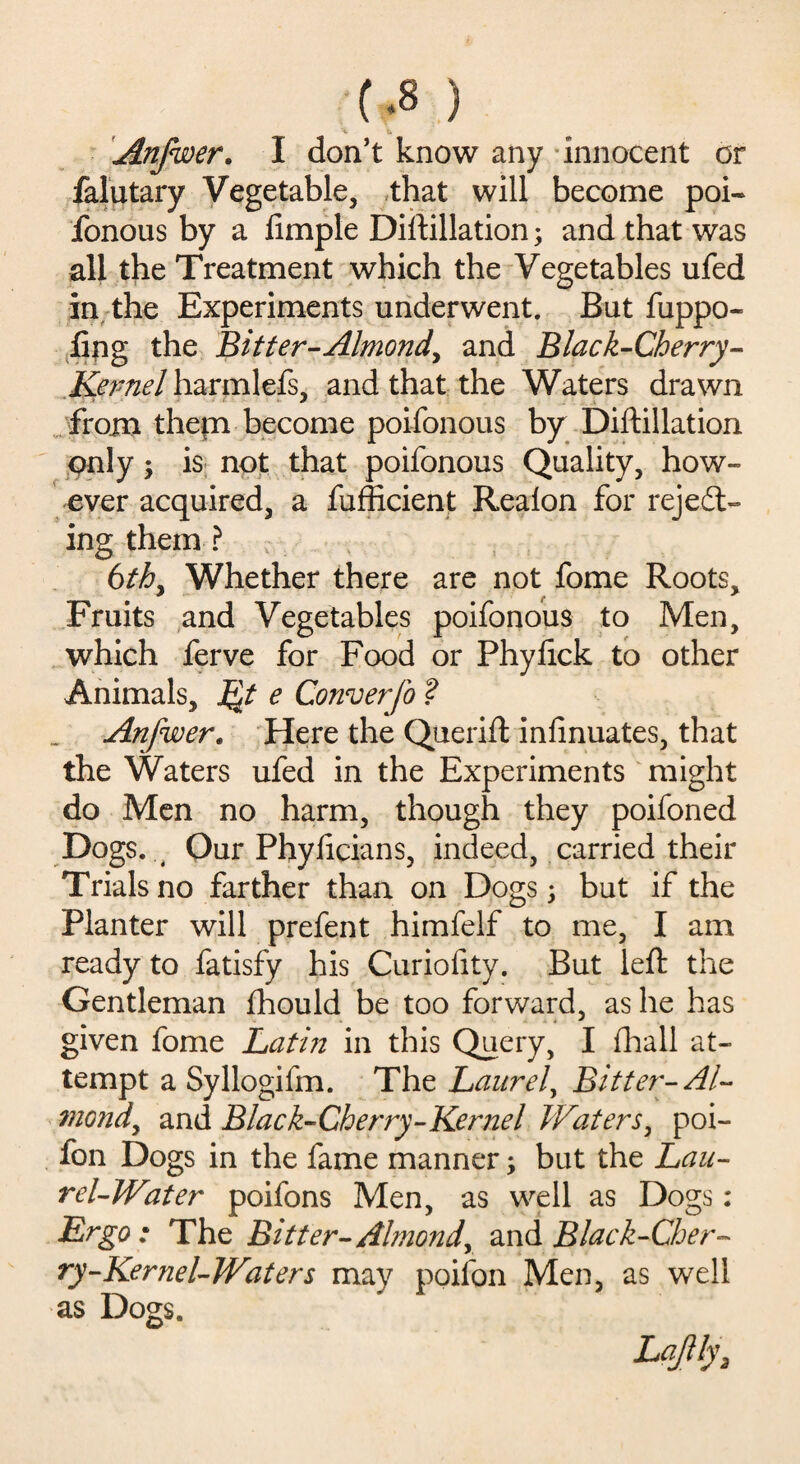 t.8 ) '-v t Anfwer. I don’t know any innocent or falutary Vegetable, that will become poi- fonous by a fimple Diftillation; and that was all the Treatment which the Vegetables ufed in the Experiments underwent. But fuppo- fing the Bitter-Almond^ and Black-Cherry- Kernel harmlefs, and that the Waters drawn from them become poifonous by Diftillation only; is not that poifonous Quality, how¬ ever acquired, a fufficient Realon for rejedt- ing them ? 6th, Whether there are not fome Roots, Fruits and Vegetables poifonous to Men, which ferve for Food or Phyftck to other Animals, Qt e Converfo ? Anfwer. Here the Querift infinuates, that the Waters ufed in the Experiments might do Men no harm, though they poifoned Dogs. , Our Phylicians, indeed, carried their Trials no farther than on Dogs; but if the Planter will prefent himfelf to me, I am ready to fatisfy his Curiofity. But left the Gentleman fhould be too forward, as he has given fome Latin in this Query, I fhall at¬ tempt a Syllogifm. The Laurel, Bitter-Al¬ mond, and Black-Cherry-Kernel Waters, poi- fon Dogs in the fame manner; but the Lau¬ rel-Water poifons Men, as well as Dogs : Ergo: The Bitter-Almond, and Black-Cher¬ ry-Kernel-Waters may poifon Men, as well as Dogs. Lqftfy