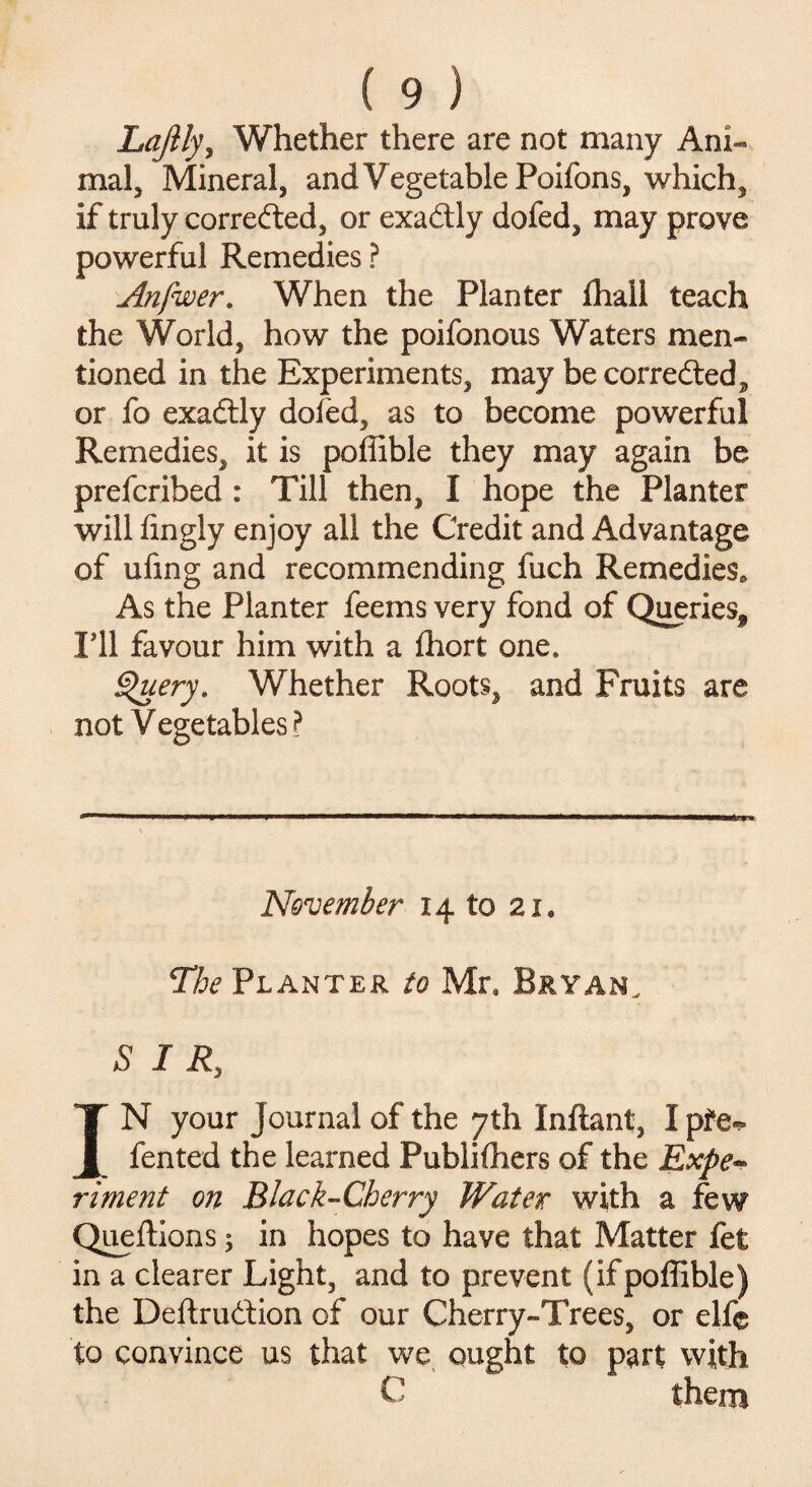 Lajily, Whether there are not many Ani¬ mal, Mineral, and Vegetable Poifons, which, if truly corrected, or exactly dofed, may prove powerful Remedies ? Anfwer. When the Planter {hall teach the World, how the poifonous Waters men¬ tioned in the Experiments, may becorredled, or fo exadtly dofed, as to become powerful Remedies, it is poffiblc they may again be prefcribed : Till then, I hope the Planter will iingly enjoy all the Credit and Advantage of ufing and recommending fuch Remedies. As the Planter feems very fond of Queries* I’ll favour him with a fhort one. Query, Whether Roots, and Fruits are not Vegetables ? November 14 to 21* The Planter to Mr, Bryan. SIR, IN your Journal of the 7th Inftant, I pfe*- fented the learned Publifhers of the Expe¬ riment on Black-Cherry Water with a few Queftions; in hopes to have that Matter fet in a clearer Light, and to prevent (ifpoffible) the Deftrudtion of our Cherry-Trees, or elf© to convince us that we ought to part with C them