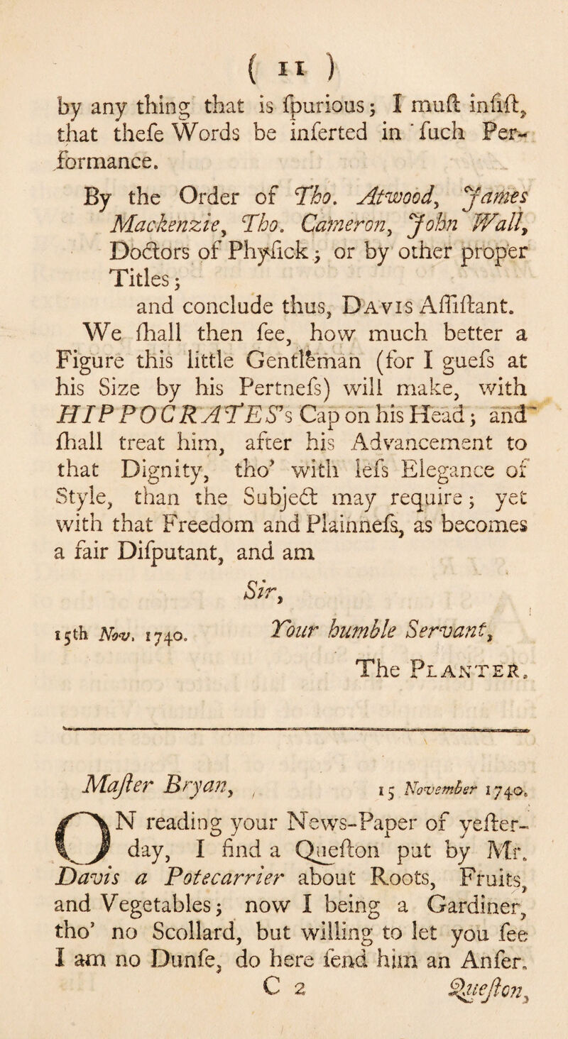 by any thing that is fpurious; I mud infift, that thefe Words be inferted in'fuch Per¬ formance. By the Order of Tho. Atwood^ y antes Mackenzie, Tho. Cameron, John Wall, Doctors of Phyfick ; or by other proper Titles; and conclude thus, Davis Afliftant. We fhall then fee, how much better a Figure this little Gentleman (for I guefs at his Size by his Pertnefs) will make, with HIPPOCRATES1 s Cap on his Head; and fhall treat him, after his Advancement to that Dignity, tho' with lefs Elegance of Style, than the Subjedt may require; yet with that Freedom and Piainnefs, as becomes a fair Difputant, and am Sir Tour humble Servant, The Planter. 15th Nov, 1740. Majler Bryan, 15 November 174.0. ON reading your News-Paper of yefter- day, I find a Quefton put by Mr. Davis a Potecarrier about Roots, Fruits and Vegetables ; now I being a Gardiner, tho’ no Scollard, but willing to let you fee I am no Dunfe, do here fend him an Anfen C 2