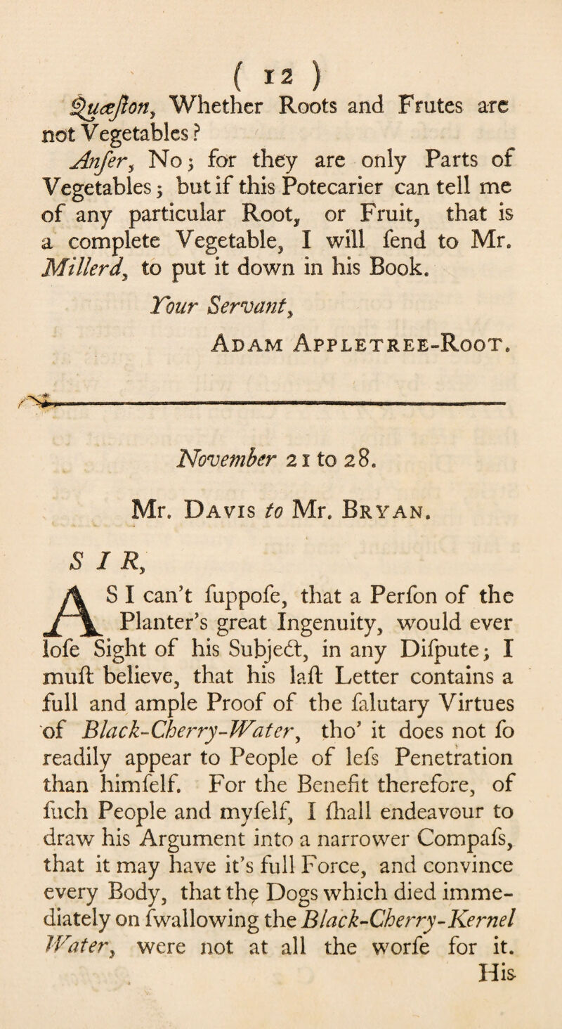 ^ucejlon, Whether Roots and Frutes arc not Vegetables ? Anfer, No; for they are only Parts of Vegetables; but if this Potecarier can tell me of any particular Root* or Fruit* that is a complete Vegetable* I will fend to Mr. Millerd\ to put it down in his Book. Tour Servant, Adam Appletree-Root. ■~SSm . ■ ■■■■■ - November 21 to 28. Mr. Davis to Mr. Bryan. 5 I Ry AS I can’t fuppofe, that a Perfon of the Planter’s great Ingenuity* would ever lofe Sight of his Subject, in any Difpute; I muft believe, that his laft Letter contains a full and ample Proof of the falutary Virtues of Black-Cherry-Water, tho’ it does not fo readily appear to People of lefs Penetration than himfelf. For the Benefit therefore, of fuch People and myfelf, I fhall endeavour to draw his Argument into a narrower Compafs, that it may have it’s full Force, and convince every Body, that th$ Dogs which died imme¬ diately on (wallowing the Black-Cherry-Kernel Water, were not at all the worfe for it. His
