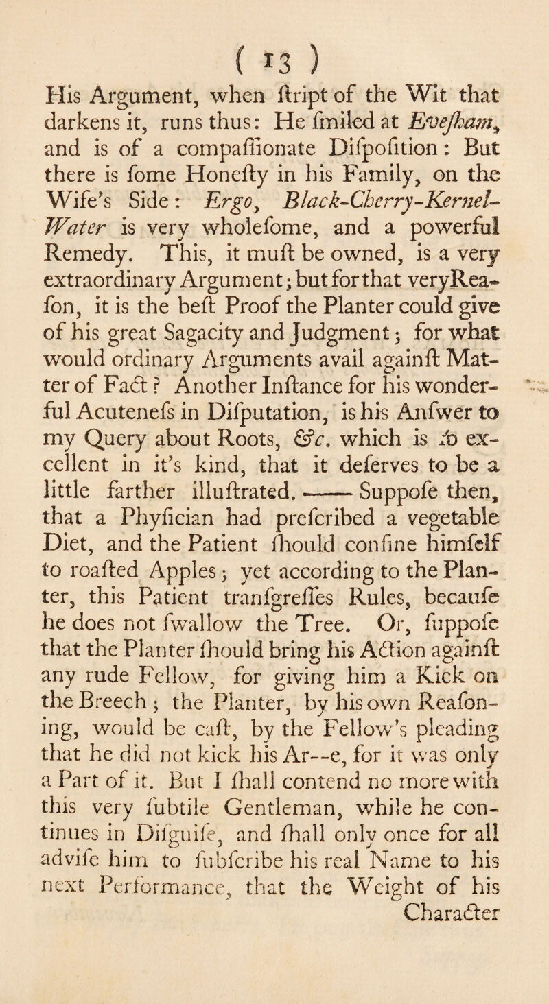 His Argument, when ftript of the Wit that darkens it, runs thus: He fmiled at Efoejham, and is of a compaffionate Difpofition: But there is fome Honefty in his Family, on the Wife's Side : Ergo, Black- Cherry - Kernel- Water is very wholefome, and a powerful Remedy. This, it muft be owned, is a very extraordinary Argument; but for that veryRea- fon, it is the beft Proof the Planter could give of his great Sagacity and Judgment; for what would ordinary Arguments avail againft Mat¬ ter of Fadt ? Another Inftance for his wonder¬ ful Acutenefs in Difputation, is his Anfwer to my Query about Roots, &c. which is /o ex¬ cellent in it's kind, that it deferves to be a little farther illuftrated.-- Suppofe then, that a Phyfician had preferibed a vegetable Diet, and the Patient fhould confine himfelf to readied Apples; yet according to the Plan¬ ter, this Patient tranfgrelfes Rules, becaufe he does not Iwallow the Tree. Or, fuppofe that the Planter fihould bring his Action againft any rude Fellow, for giving him a Kick on the Breech; the Planter, by his own Reafon- ing, would be caft, by the Fellow’s pleading that he did not kick his Ar~-e, for it wras onlv a Part of it. But I filial! contend no more with this very fiubtile Gentleman, while he con¬ tinues in Difiguifie, and fihall onlv once for all advife him to fiubficribe his real Name to his next Performance, that the Weight of his Character