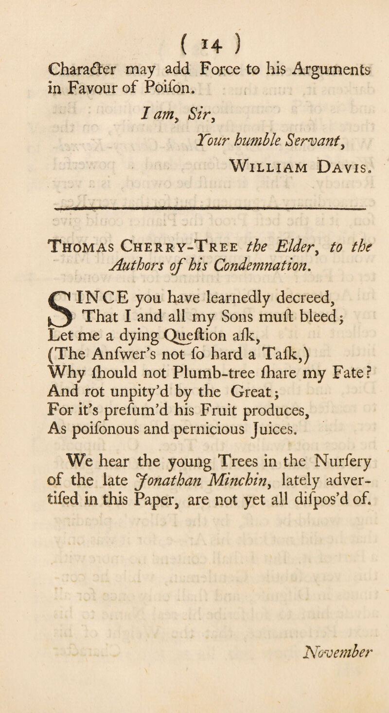 Character may add Force to his Arguments in Favour of Poifon. I am, Siry Tour humble Servant, William Davis. Thomas Cherry-Tree the Eldery to the Authors of his Condemnation. SINCE you have learnedly decreed. That I and all my Sons mutt bleed; Let me a dying Queftion alk, (The Anfwer’s not fo hard a Talk,) Why Ihould not Plumb-tree lhare my Fate? And rot unpity’d by the Great; For it’s prefum'd his Fruit produces. As poifonous and pernicious Juices. We hear the young Trees in the Nurfery of the late Jonathan Mmchin, lately adver- tifed in this Paper, are not yet all diipos'd of. November