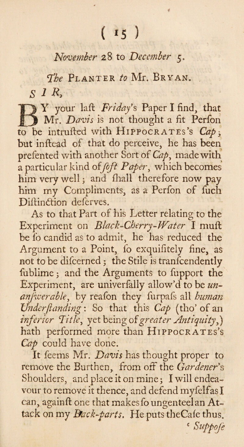 f ( *5 ) November 28 to December 5* fhe Planter to Mr. Bryan. S 1 R> BY your laft Friday’s Paper I find, that Mr. Davis is not thought a fit Perfon to be intrufted with Hippocrates's Capy but inftead of that do perceive, he has been prefented with another Sort of Cap, made with a particular kind offoft Paper, which becomes him very well 5 and (hall therefore now pay him my Compliments, as a Perfon of fuch Diftindtion deferves. As to that Part of his Letter relating to the Experiment on Black-Cherry-Water I mu ft be fo candid as to admit, he has reduced the Argument to a Point, fo exquifitely fine, as not to be difcerned; the Stile is tranfcendently fublime; and the Arguments to fupport the Experiment, are univerfally allow’d to be un- anjwerable, by reafon they furpafs all human Under'(landing: So that this Cap (tho’ of an inferior Title, yet being of greater Antiquity P) hath performed more than Hippocrates’s Cap could have done. It feems Mr. Davis has thought proper to remove the Burthen, from off the Gardener’s Shoulders, and place it on mine; I will endea¬ vour to remove it thence, and defend myfelfasl can, againft one that makes fo ungenteelan At¬ tack on my Brack-parts. He puts the Cafe thus. c $uPP°fe