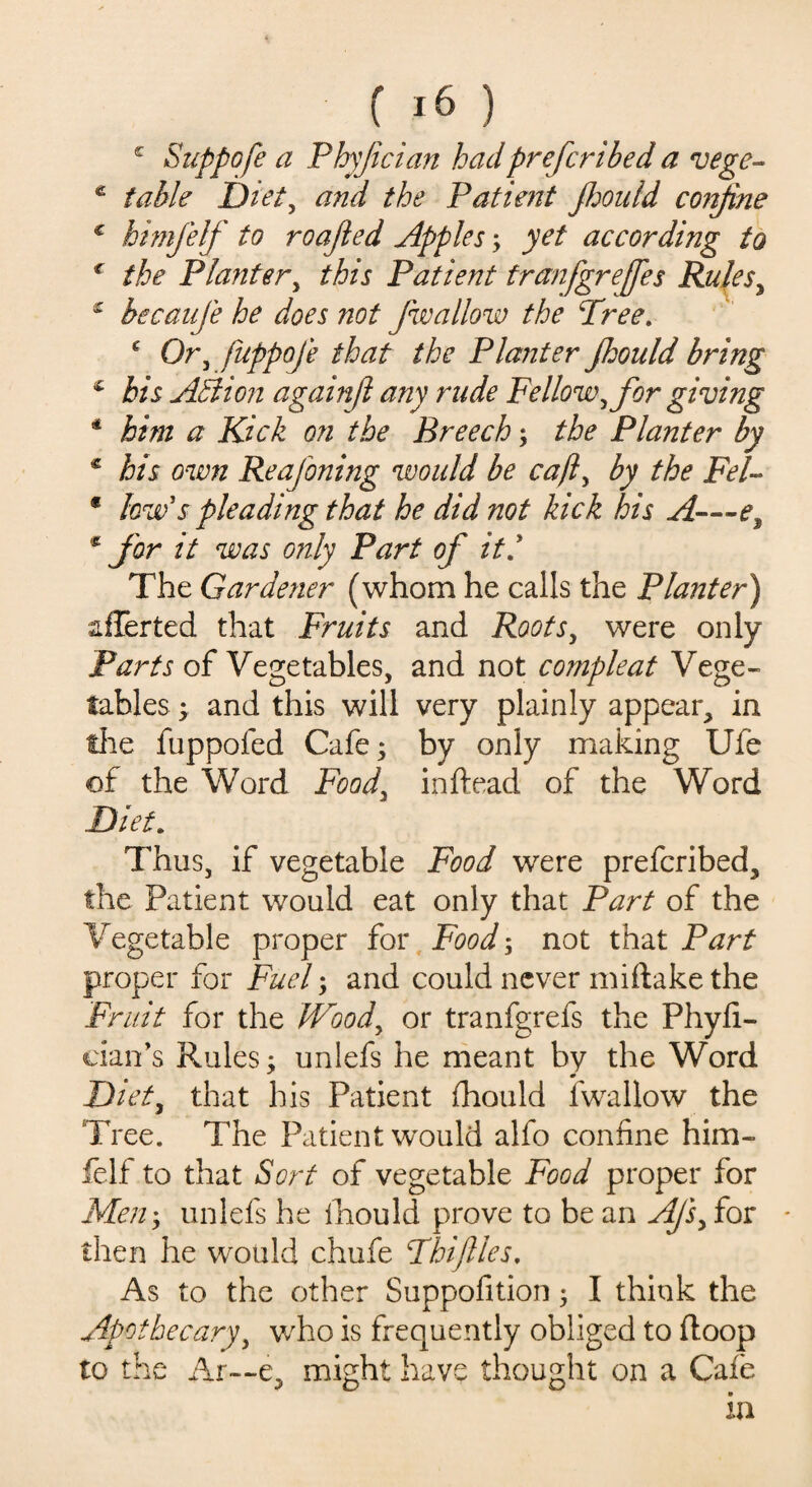 c Suppofe a Phyfician had prefer i bed a vege- c table Diet, and the Patient jhould confine c himfelf to roafied Apples; yet according to € the Planter, Patient tranfgrejfes Rules, £ becaufe he does not fwallow the Tree. e Or, fuppoje that the Planter Jhould bring c Ail ion againfi any rude Fellow, for giving * # Kick on the Breech; the Planter by * his own Reafoning would be cajl, by the Fel- * low's pleading that he did not kick his A—e, * for it was only Part of iti The Gardener (whom he calls the Planter) aflerted that Fruits and Roots, were only Parts of Vegetables, and not compleat Vege¬ tables > and this will very plainly appear, in file fuppofed Cafe; by only making Ufe of the Word Food, inftead of the Word Diet. Thus, if vegetable Food were preferibed, the Patient would eat only that Part of the Vegetable proper for Food; not that Part proper for Fuel; and could never miftake the Fruit for the Wood, or tranfgrefs the Phyfi- cian’s Rules; unlefs he meant by the Word Diet, that his Patient fhould fwallow the Tree. The Patient would alfo confine him¬ felf to that Sort of vegetable Food proper for Men; unlefs he fiiould prove to be an Afs, for then he would chufe Thiftles. As to the other Suppofition; I think the Apothecary, who is frequently obliged to ftoop to the Ar—e, might have thought on a Cafe in