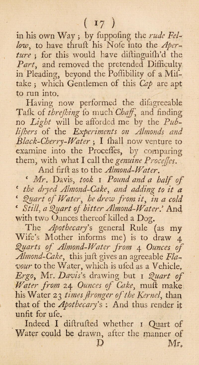 in his own Way ; by fuppofing the ?~ude Fel¬ low, to have thruft his Nofe into the Aper¬ ture ; for this would have diftinguifh’d the Part, and removed the pretended Difficulty in Pleading, beyond the Foffibility of a Mif- take 5 which Gentlemen of this Cap are apt to run into. Having now performed the difagreeable Talk of threjhing fo much Chaff, and finding no Light v/ill be afforded me by the Pub- lifhers of the Experiments on Almonds and Black-Cherry-Wat er ; I (hall now venture to examine into the Proceffes, by comparing them, with what I call the genuine Proceffes. And fir ft as to the Almond-Water. c Mr. Davis, took i Pound and a half of € the dryed Almond-Cake, and adding to it a c Quart of Water, he drew from it, in a cold € Still, a Quart of bitter Almond-Water/ And with two Ounces thereof killed a Dog. The Apothecary's general Rule (as my Wife’s Mother informs me) is to draw 4 Quarts of Almond-Water from 4 Ounces of Almond-Cake, this juft gives an agreeable Fla¬ vour to the Water, which is ufed as a Vehicle, Ergo, Mr. Davis's drawing but 1 Quart of Water from 24 Ounces of Cake, mu ft make his Water 23 times fironger of the Kernel, than that of the Apothecary's : And thus render it unfit for ufe. Indeed I diftrufted whether 1 Quart of Water could be drawn, after the manner of D Mr,