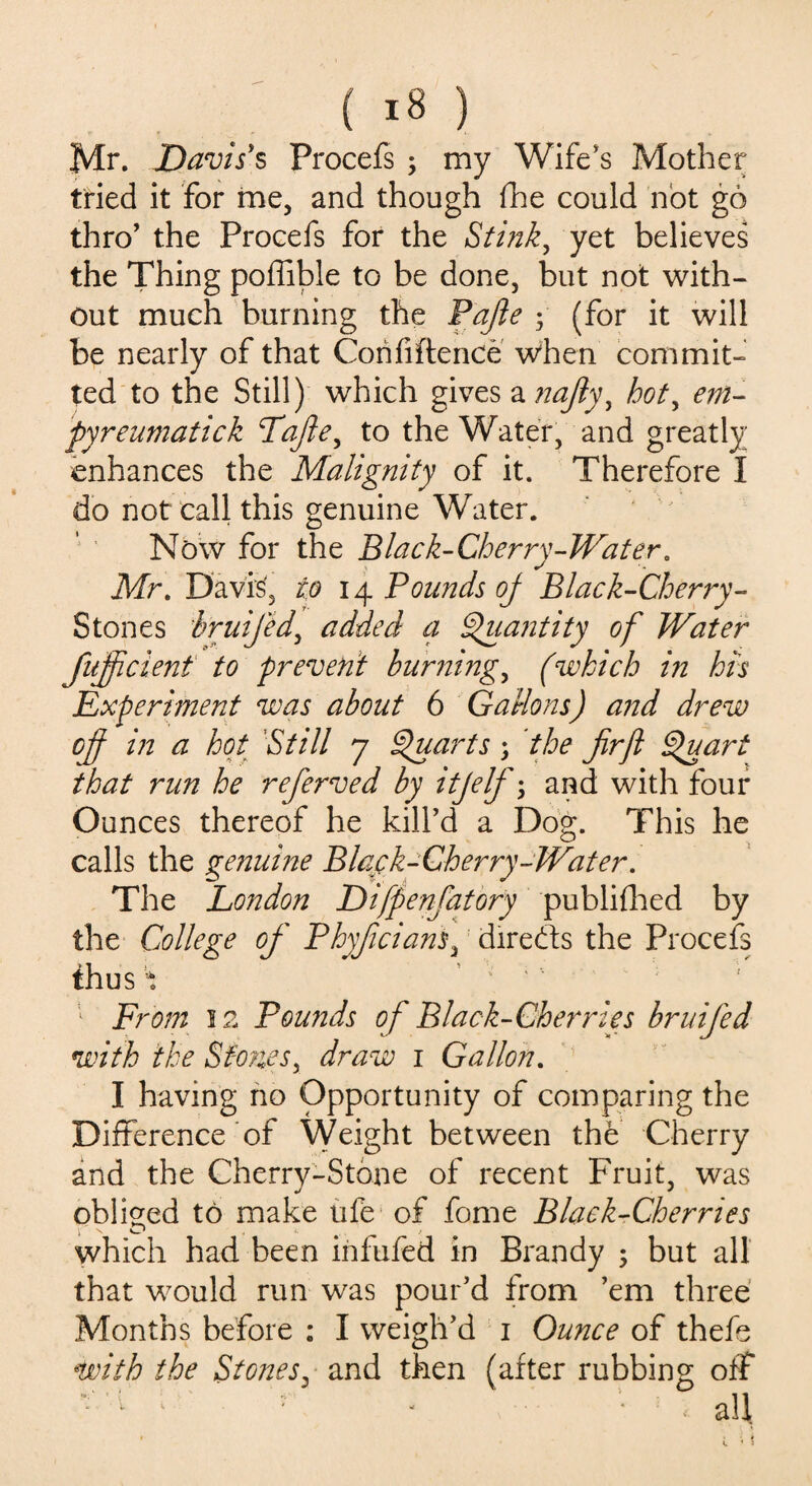 Mr. Davis's Procefs ; my Wife's Mother tried it for me, and though fhe could not go thro’ the Procefs for the Stink, yet believes the Thing poffible to be done, but not with¬ out much burning the Pafte ; (for it will be nearly of that Corififtence when commit¬ ted to the Still) which gives a nafiy, hot, em- pyreumatick Tafiey to the Water, and greatly enhances the Malignity of it. Therefore I do not call this genuine Water. Now for the Black-Cherry-Water. Mr. Davis, to 14 Pounds oj Black-Cherry- Stones hruifed, added a Quantity of Water fujpcient to prevent burnings (which in his Experiment was about 6 Gallons) and drew off in a hot Still 7 Quarts; the fir ft Quart that run he refierved by itjelf; and with four Ounces thereof he kill’d a Dog. This he calls the genuine Black-Cherry-Water. The London Difpenfiatory publifhed by the College of' Phyficiam, diredts the Procefs thus \ 1 From 12 Pounds of Black-Cherries bruified with the SfoneSy draw 1 Gallon. I having no Opportunity of comparing the Difference of Weight between th<b Cherry and the Cherry-Stone of recent Fruit, was obliged to make life of fome Black-Cherries which had been infufed in Brandy 5 but all that would run was pour’d from ’em three Months before ; I weigh’d 1 Ounce of thefe with the Stones, and then (after rubbing off —' - : - • : < all