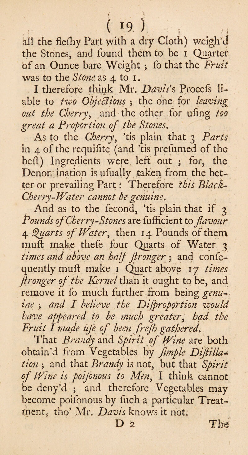 all the flelhy Part with a dry Cloth) weigh'd the Stones, and found them to be i Quarter of an Ounce bare Weight 3 fo that the Fruit was to the Stone, as 4 to i. I therefore think Mr. Davis's Procefs li¬ able to two Objections 3 the one for leaving out the Cherry, and the other for uiing too great a Proportion of the Stones. As to the Cherry, ’tis plain that 3 Parts in 4 of the requilite (and ’tis prefumed of the beft) Ingredients were left out 3 for, the Denomination is ufually taken from the bet¬ ter or prevailing Part i Therefore this Black- Cherry-Water cannot be genuine. And as to the fecond, ’tis plain that if 3 Pounds of Cherry-Stones are fufficient to flavour 4 Quarts of Water, then 14 Pounds of them muft make thefe four Quarts of Water 3 times and above an half flronger 3 and confe- quentlymufl make 1 Quart above 17 times flronger of the Kernel than it ought to be, and remove it fo much further from being genu- ine 3 and I believe the Di[proportion would have appeared to be much greater, had the Fruit I made ufe of been freflo gathered. That Brandy and Spirit of Wine are both obtain’d from Vegetables by Jimple Diftilla* tion 3 and that Brandy is not, but that Spirit of Wine is poifonous to Men, I think cannot be deny’d 3 and therefore Vegetables may become poifonous by fuch a particular Treat- riient, tho’ Mr. Davis knows it not, D £ The