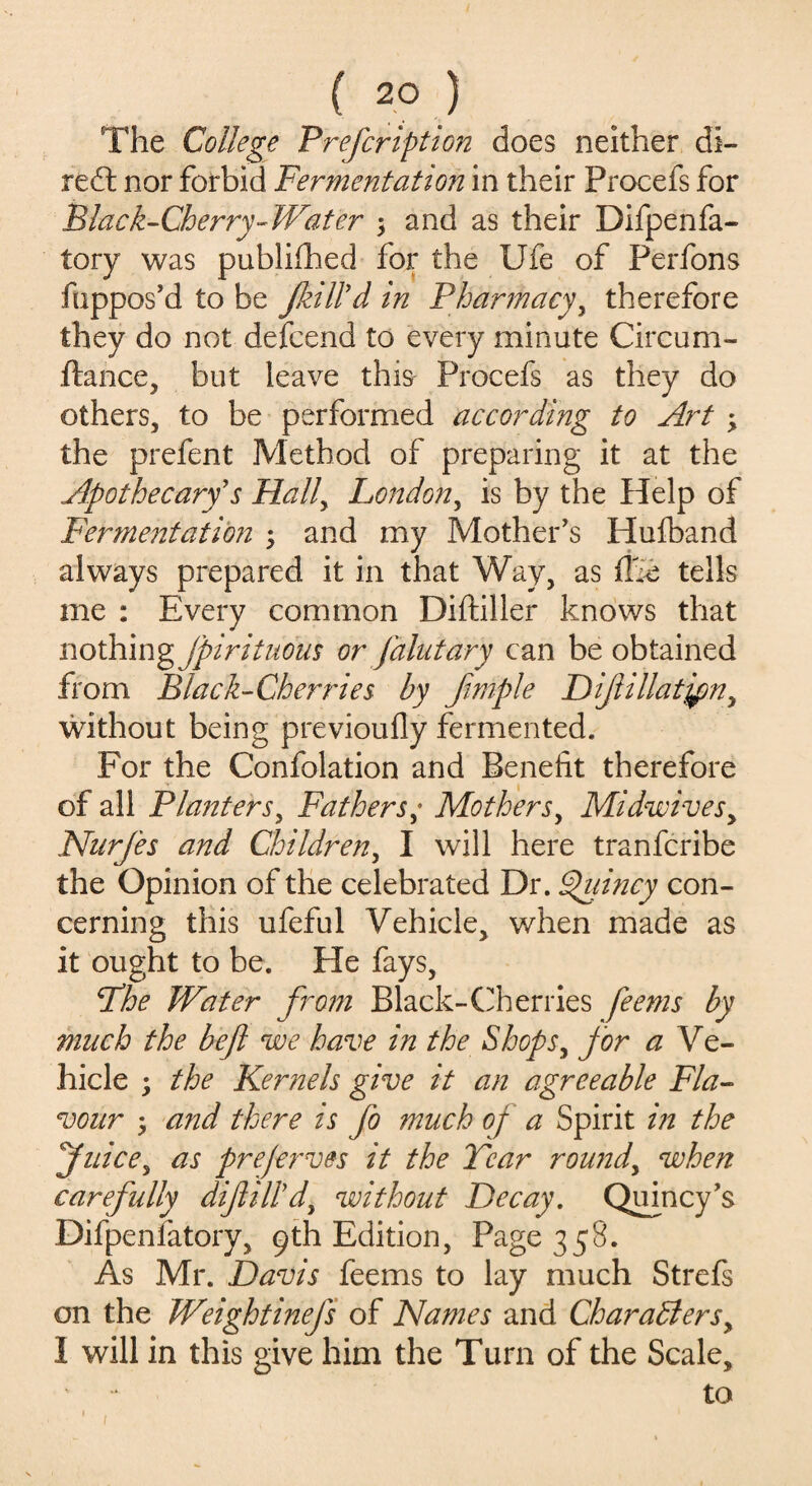 The College Prefcription does neither di¬ rect nor forbid Fermentation in their Procefs for Black-Cherry-Water 3 and as their Difpenfa- tory was published for the Ufe of Perfons fuppos'd to be fill'd in Pharmacy, therefore they do not defcend to every minute Circum- ftance, but leave this Procefs as they do others, to be performed according to Art 3 the prefent Method of preparing it at the Apothecary's Hally London, is by the Help of Ferme?itation 3 and my Mother's Hufband always prepared it in that Way, as ffie tells me : Every common Diftiller knows that nothing jpirituous or Jdlutary can be obtained from. Black-Cherries by fimple Diflillatjpn, without being previoufly fermented. For the Confolation and Benefit therefore of all Planters, Fathers; Mothers, Midwives y Nurfes and Children, I will here tranfcribe the Opinion of the celebrated Dr. Quincy con¬ cerning this ufeful Vehicle, when made as it ought to be. He fays, Fhe Water from Black-Cherries feems by much the befl we have in the Shops, for a Ve- hicle 3 the Kernels give it an agreeable Fla¬ vour 3 and there is fo much of a Spirit in the Juice, as prejerves it the Tear round, when carefully difill'd, without Decay. Quincy's Difpenfatory, 9th Edition, Page 358. As Mr. Davis feems to lay much Strefs on the Weightinefs of Names and Characters, 1 will in this give him the Turn of the Scale, to 1