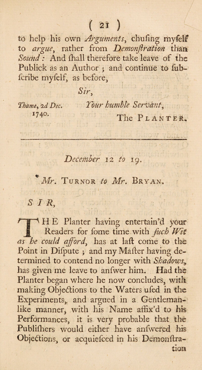 ( 2* ) to help his own Arguments, chufing myfelf to argue, rather from Demonjlration than. Sound: And fhall therefore take leave of the Pablick as an Author ; and continue to fub- fcribe myfelf, as before. Sir, Thame, 2d Dec, Tour humble Servant, I74°’ The Planter, - 1 . •• . December 12 to 19. Mr. Turnor to Mr. Bryan. / . • .; I SIR, ^ I' ^ H E Planter having entertain'd your £ Readers for fome time , with fuch Wit as he could afford, has at laft come to the Point in Difpute $ and my Mafter having de¬ termined to contend no longer with Shadows9 has given me leave to anfwer him. Had the Planter began where he now concludes, with making Objections to the Waters ufed in the Experiments,, and argued in a Gentleman¬ like manner, with his Name affix'd to his Performances, it is very probable that the Publishers would either have anfwered his Objections, or acquiefced in his Demonftra- tion f