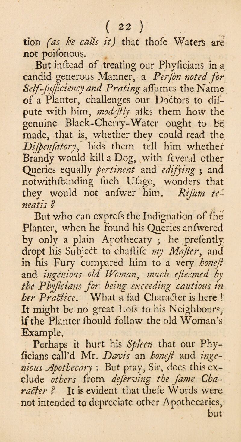 tion (as he calls it) that thofe Waters are not poifonous. But inftead of treating our Phyficians in a candid generous Manner, a Per(on noted for Self-fufficiency and Prating affumes the Name of a Planter, challenges our Dodtors to dis¬ pute with him, modejlly afks them how the genuine Black-Cherry-Water ought to be made, that is, whether they could read the Difpenfatory, bids them tell him whether Brandy would kill a Dog, with feveral other Queries equally pertinent and edifying ; and notwithftanding fuch Ufage, wonders that they would not anfwer him. Rifum te~ neatis ? But who can exprefs the Indignation of the Planter, when he found his Queries anfwered by only a plain Apothecary ; he prefently dropt his Subjedt to chaftife my Majler, and in his Fury compared him to a very honefl and ingenious old Woman, much efeemed by the Phyficians for being exceeding cautions in her PraBice. What a fad Charadter is here ! It might be no great Lofs to his Neighbours, if the Planter fhould follow the old Woman's Example. Perhaps it hurt his Spleen that our Phy¬ ficians call'd Mr. Davis an honef and inge¬ nious Apothecary : But pray* Sir, does this ex¬ clude others from deferving the fame Cha¬ racter ? It is evident that thefe Words were not intended to depreciate other Apothecaries,