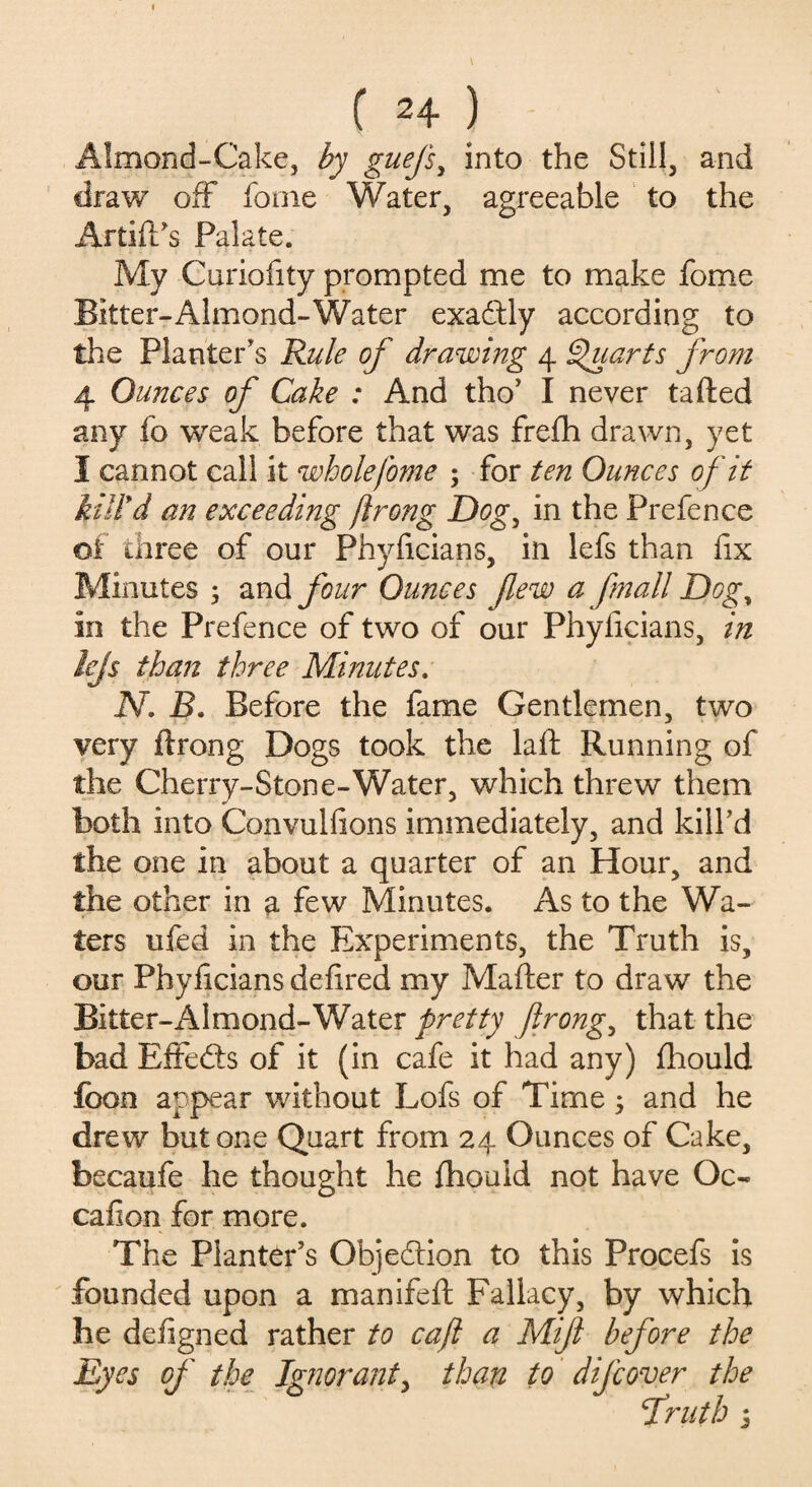 Almond-Cake, by guefs, into the Still, and draw off fome Water, agreeable to the ArtifPs Palate. My Curiofity prompted me to make fome Bitter-Almond-Water exa&ly according to the Planter's Rule of drawing 4 Quarts from 4 Ounces of Cake : And tho’ I never tafted any fo weak before that was frefh drawn, yet I cannot call it whole fome ; for ten Ounces of it kill'd an exceeding flrong Dog, in the Prefence of three of our Phyficians, in lefs than fix Minutes ; and four Ounces few a fmall Dogy in the Prefence of two of our Phyficians, in lefs than three Minutes, N. B. Before the fame Gentlemen, two very flrong Dogs took the laft Running of the Cherry-Stone-Water, which threw them both into Convulfions immediately, and kill'd the one in about a quarter of an Hour, and the other in a few Minutes. As to the Wa¬ ters ufed in the Experiments, the Truth is, our Phyficians defired my Matter to draw the Bitter-Almond-Water pretty flrong, that the bad Effects of it (in cafe it had any) fhould foon appear without Lofs of Time; and he drew but one Quart from 24 Ounces of Cake, becaufe he thought he fhould not have Oc- cafion for more. The Planter’s Objection to this Procefs is founded upon a manifeft Fallacy, by which he defigned rather to cafl a Mif before the Eyes of the Ignorant, than to difcover the fruth j