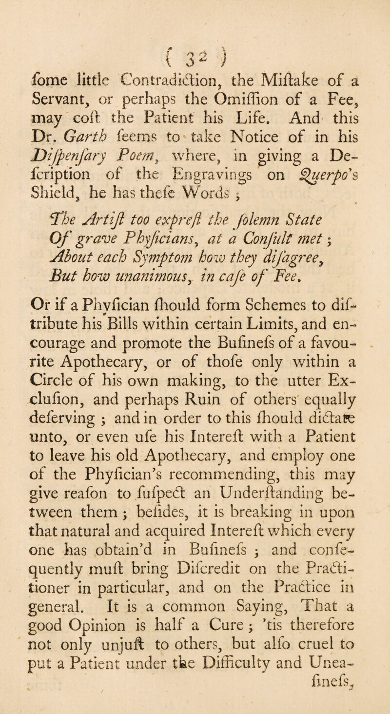 fome little Contradiction, the Miftake of a Servant, or perhaps the Omiffion of a Fee, may coir the Patient his Life. And this Dr. Garth fee ms to take Notice of in his Difpenfary Poem, where, in giving a De- fcription of the Engravings on Querpo's Shield, he has thefe Words ; Phe Artiji too exprefl the folemn State Of grave Phyfcians, at a Confult met; About each Sympto?n how they difagree, But how unanimous, in cafe of Fee, Or if a Phvfician fhould form Schemes to dif- * tribute his Bills within certain Limits, and en¬ courage and promote the Bufinefs of a favou¬ rite Apothecary, or of thofe only within a Circle of his own making, to the utter Ex- clufion, and perhaps Ruin of others' equally deferving ; and in order to this fhould dictate unto, or even ufe his Intereft with a Patient to leave his old Apothecary, and employ one of the Phyfician’s recommending, this may give reafon to fufpedt an Underftanding be¬ tween them ; belides, it is breaking in upon that natural and acquired Intereft which every one has obtain’d in Bufinefs 3 and confe- quently muft bring Difcredit on the Practi¬ tioner in particular, and on the Practice in general. It is a common Saying, That a good Opinion is half a Cure; ’tis therefore not only unjuft to others, but alfo cruel to put a Patient under the Difficulty and Unea- finefs.