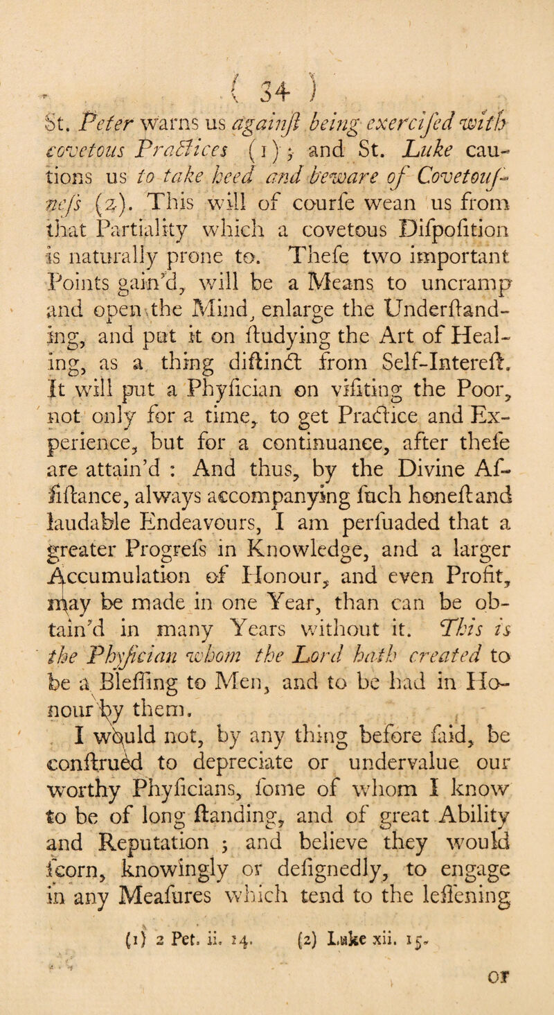 St. Peter warns us againji being exercifed with covetous Practices (i) and St. Luke cau¬ tions us to take heed and beware of Covetouf nefs (z). This will of courfe wean us from that Partiality which a covetous Difpofition is naturally prone to. Thefe two important Points gain’d, will be a Means to uncramp and open ,the Mind, enlarge the Underftand- ing, and put it on ftudying the Art of Heal¬ ing, as a thing diftind from Self-Intereft. It will put a Phyfician on vifiting the Poor, not only for a time* to get Pradice and Ex¬ perience, but for a continuance, after thefe are attain’d : And thus, by the Divine Af~ Hftance, always accompanying fuch honeftand laudable Endeavours, I am perfuaded that a greater Progrefs in Knowledge, and a larger Accumulation of Honour, and even Profit, n\ay be made in one Year, than can be ob¬ tain’d in many Years without it. Phis is the Phsjician whom the Lord hath created to be a Bleffing to Men, and to be had in Ho¬ nour i^y them. I whuld not, by any thing before faid, be conftruM to depreciate or undervalue our worthy Phyficians, fome of whom I know to be of long Handing, and of great Ability and Reputation ; and believe they would fcorn, knowingly or defignedly, to engage in any Meafures which tend to the leffening (i) 2 Pet. ii. 24. (2) Luke xii. 15. OT
