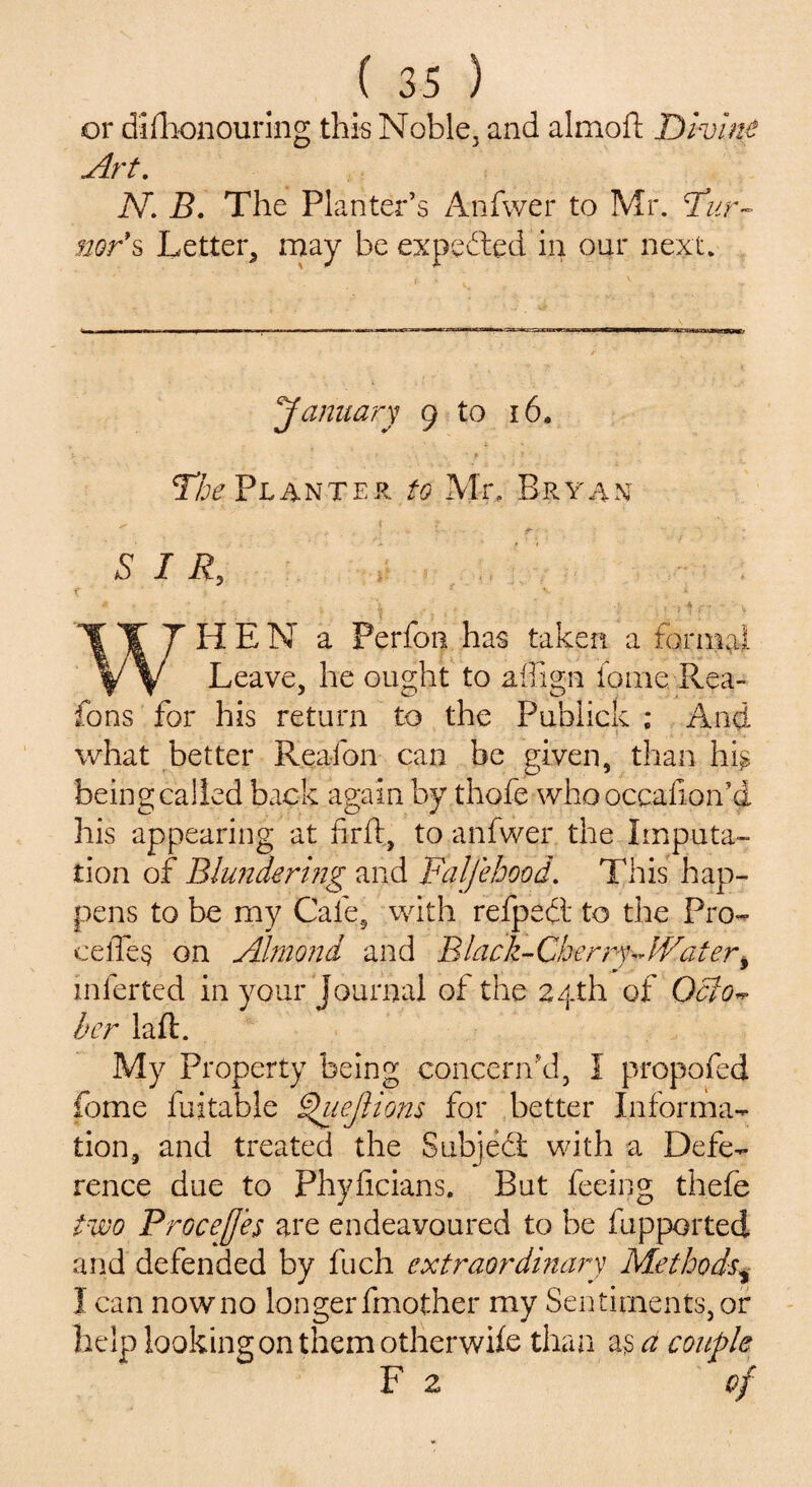 or difhonouring this Noble, and almoft Divine Art. N. B. The PI anter’s Anfwer to Mr. bur¬ ner's Letter, may be expected in our next. 'January 9 to 16. The Planter to Mr. Bryan SIR, HEN a Perfon has taken a formal V V Leave, he ought to affign loine Rea- fons for his return to the Publick ; And what better Reafon can be given, than hi£ being called back again by thofe who occafioif d his appearing at firft, to anfwer the Imputa¬ tion of Blundering and Falfehood. This hap¬ pens to be my Cafe, with refpedt to the Pro- cefle§ on Almond and Black-Cherry Wateri inferted in your Journal of the 24th of Octo^ her laft. My Property being concern'd, I propofed fome fuitable Quejliom for better Informa¬ tion, and treated the Subject with a Defe¬ rence due to Phyficians. But feeing thefe two Procejjes are endeavoured to be fupported and defended by fuch extraordinary Methods, I can nowno longerfmother my Sentiments,or help looking on them otherwile than as a couple F 2 of