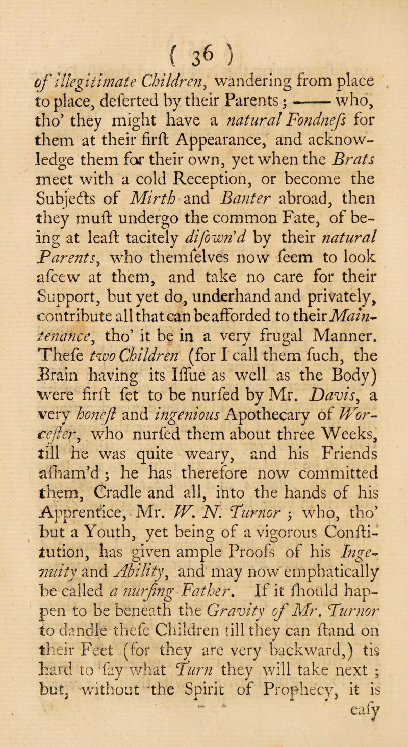 of Illegitimate Children, wandering from place to place, deferred by their Parents;-who, tho’ they might have a natural Fonduefs for them at their firft Appearance, and acknow¬ ledge them for their own, yet when the Brats meet with a cold Reception, or become the Subjefts of Mirth and Banter abroad, then they muft undergo the common Fate, of be¬ ing at leaft tacitely di/own'd by their natural Barents, who themfelves now feem to look afcew at them, and take no care for their Support, but yet do, underhand and privately, contribute all thatcan beaftorded to their Main* tenance, tho’ it be in a very frugal Manner. Thefe two Children (for I call them fuch, the Brain having its Xflfue as well as the Body) were firft fet to be nurfed by Mr. Davis, a very hon'eft and ingenious Apothecary of Wor- cejler, who nurfed them about three Weeks, till he was quite weary, and his Friends afham’d ; he has therefore now committed them, Cradle and all, into the hands of his Apprentice, Mr. TV. N. Burner ; who, tho* but a Youth, yet being of a vigorous Confti- Jtution, has given ample Proofs of his Inge* unity and Ability, and may now emphatically be called a nurfing Father. If it fhould hap¬ pen to be beneath the Gravity of Mr. Tumor to dandle thefe Children till they can ftand on their Feet (for they are very backward,) tis hard to fay what Turn they will take next ; but, without 'the Spirit of Prophecy, it is