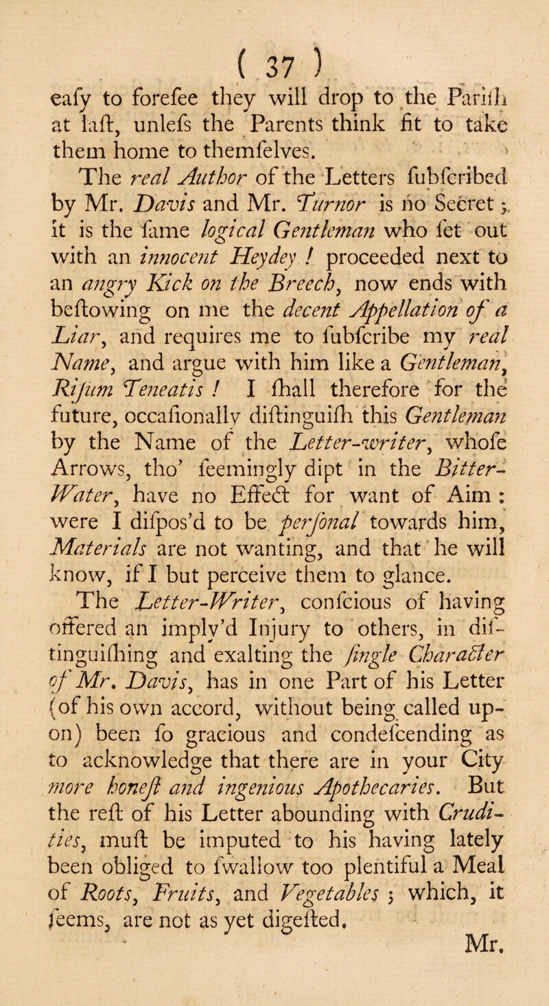eafy to forefee they will drop to the Pariili at laft, unlefs the Parents think fit to take them home to themfelves. > The real Author of the Letters fubfcribed by Mr. Davis and Mr. Liifnor is no Secret it is the fame logical Gentleman who let out with an innocent Heydey ! proceeded next to an angry Kick on the Breech, now ends with bellowing on me the decent Appellation of a Liar, and requires me to fubfcribe my real Name, and argue with him like a Gentleman, Rijum Teneatis ! I (hall therefore for the future, occafionally diftinguifh this Gentleman by the Name of the Letter-writer, whofe Arrows, tho’ feemingly dipt in the Bitter- Water, have no Effedt for want of Aim : were I difpos’d to be perfonal towards him. Materials are not wanting, and that he will know, if I but perceive them to glance. The Letter-Writer, confcious of having offered an imply’d Injury to others, in dif- tinguifhing and exalting the jingle Char abler of Mr. Davis, has in one Part of his Letter (of his own accord, without being called up¬ on) been fo gracious and condelcending as to acknowledge that there are in your City more honefl and ingenious Apothecaries. But the reft of his Letter abounding with Crudi¬ ties, mu ft be imputed to his having lately been obliged to fwaliow too plentiful a Meal of Roots, Fruits, and Vegetables 5 which, it feems, are not as yet digefted. Mr.