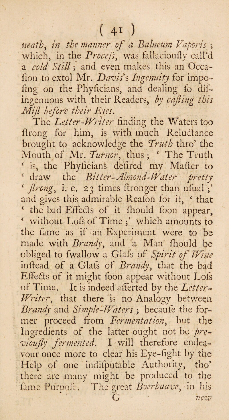 ( 4* ) math, in the manner of a Balneum Vapor is ; which, in the Procefs, was fallacioufly call'd a cold Still; and even makes this an Qcca- fion to extol Mr. Davis's Ingenuity for impo- fing on the Phyficians, and dealing fo dis¬ ingenuous writh their Readers* by cafting this Mift befor'e their Eyes. The Letter-Writer finding the Waters too ftrong for him, is with much Reludtance brought to acknowledge the Vruih thro' the Mouth of Mr. Stumor, thus; ‘ The Truth c is, the Phyficians defired my Mafter to c draw the Bitter-Almond-Water pretty c ftrong, i. e. 23 times ftronger than ufual f and gives this admirable Reafon for it, c that * the bad Effedis of it ftiould foon appear, * without Lofs of Time f which amounts to the fame as if an Experiment were to be made with Brandy, and a Man fhould be obliged to fwallow a Glafs of Spirit of Wine infiead of a Glafs of Brandy* that the bad Effedts of it might foon appear without Lofs of Time. It is indeed afferted by the Letter- Writer, that there is no Analogy between Brandy and Simple-Waters ; becaufe the for¬ mer proceed from Fermentation, but the Ingredients of the latter ought not be pre- vioufly fermented. I will therefore endea¬ vour once more to clear his Eye-fight by the Help of one indifputable Authority, tho* there are many might be produced to the fame Purpofe, The great Boerhaave in his G * new