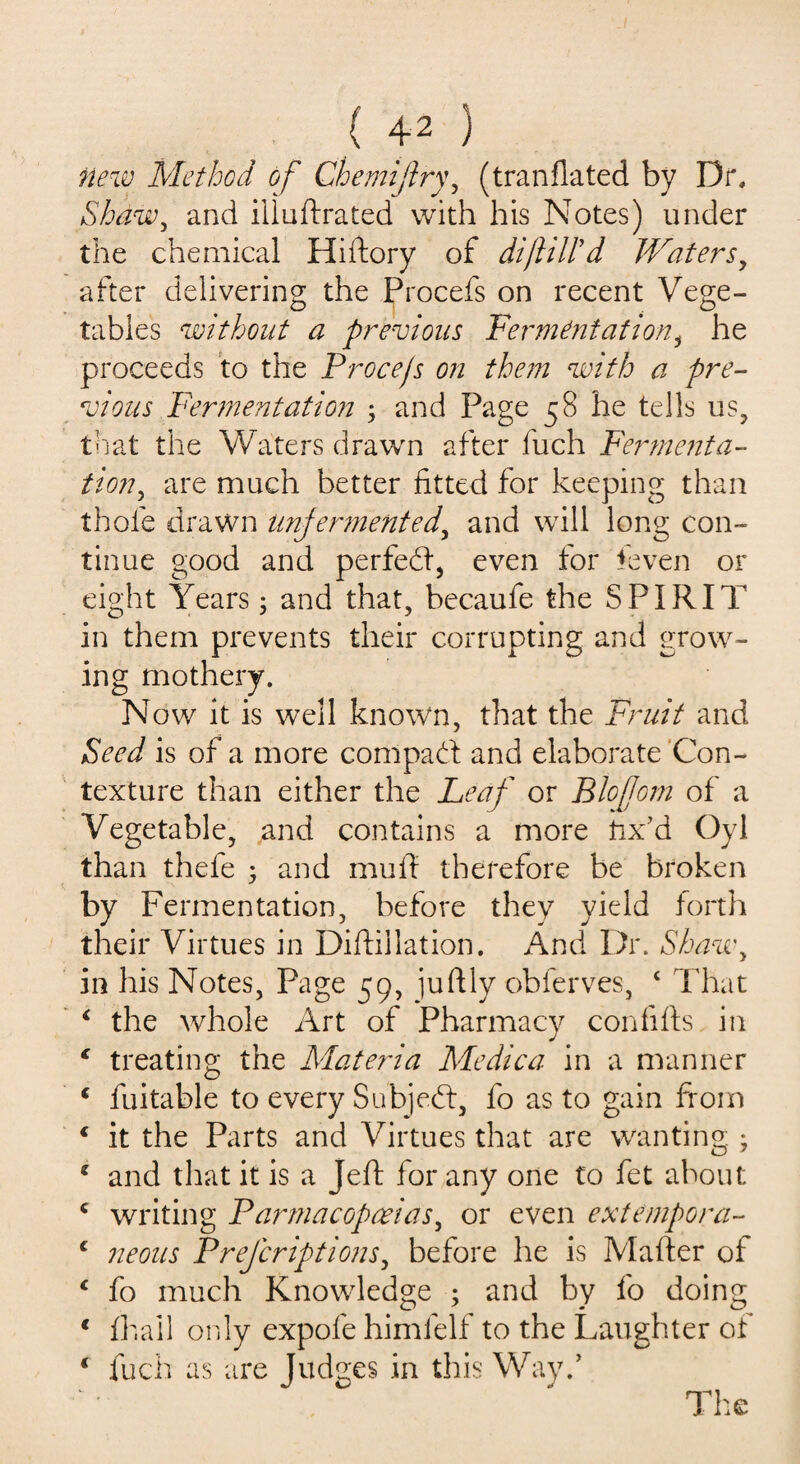 new Method of Che mi fry, (tranflated by Dr. Shaw, and illustrated with his Notes) under the chemical Hiftory of dijliWd Waters, after delivering the Procefs on recent Vege¬ tables without a previous Ferment at ion, he proceeds to the Procejs on them with a pre¬ vious Fermentation ; and Page 58 he tells us, that the Waters drawn after fuch Fermenta¬ tion, are much better fitted for keeping than thole drawn unfermented, and will long con¬ tinue good and perfedt, even tor Seven or eight Years; and that, becaufe the SPIRIT in them prevents their corrupting and grow¬ ing rnothery. Now it is well known, that the Fruit and Seed is of a more com pad! and elaborate Con¬ texture than either the Leaf or Blojjom of a Vegetable, and contains a more fix’d Oyl than thefe • and mufl therefore be broken by Fermentation, before they yield forth their Virtues in Distillation. And Dr. Shawy in his Notes, Page 59, juftly obferves, ‘ That ‘ the whole Art of Pharmacy con fills in 1 treating the Materia Medica in a manner f Suitable to every Subjedt, fo as to gain from * it the Parts and Virtues that are wanting ; 1 and that it is a JeSh for any one to Set about c writing Parmacopceias, or even extempora- c neons Prefcriptions, before he is Matter of ‘ fo much Knowledge ; and by fo doing * Hi ail only expofe himfelf to the Laughter of 1 fuch as are Judges in this Way/ The