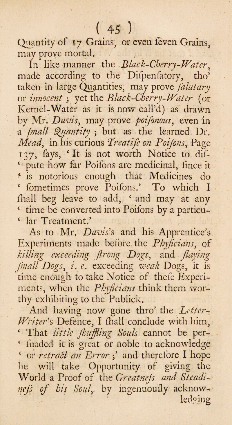Quantity of 17 Grains, or even feven Grains, may prove mortal. In like manner the Black-Cherry-Water, made according to the Difpenfatory, tho* taken in large Quantities, may prove falutary or innocent 5 yet the Black-Cherry-Water (or Kernel-Water as it is now call’d) as drawn by Mr. Davis, may prove foifbnous, even in a /mall Quantity ; but as the learned Dr. Mead, in his curious Lreatife on Poifoils. Page 137, fays, c It is not worth Notice to dif- c pute how far Poifons are medicinal, fince it 1 is notorious enough that Medicines do c fometimes prove Poifons/ To which I fhall beg leave to add, c and may at any ‘ time be converted into Poifons by a particu- ‘ lar Treatment/ As to Mr. Davis's and his Apprentice’s Experiments made before the Phyficians, of killing exceeding ftrong Dogs, and flaying fmall Dogs, i. e. exceeding weak Dogs, it is time enough to take Notice of thefe Experi¬ ments, when the Phyficians think them wor¬ thy exhibiting to the Publick. And having now gone thro’ the Letter- Writer s Defence, I fhall conclude with him, ‘ That little jhijfiing Souls cannot be per- * fuaded it is great or noble to acknowledge 4 or retradl an Error f and therefore I hope he will take Opportunity of giving the World a Proof of the Greatnejs and Steadi- nej's of his Soul, by ingenuoufly acknow¬ ledging