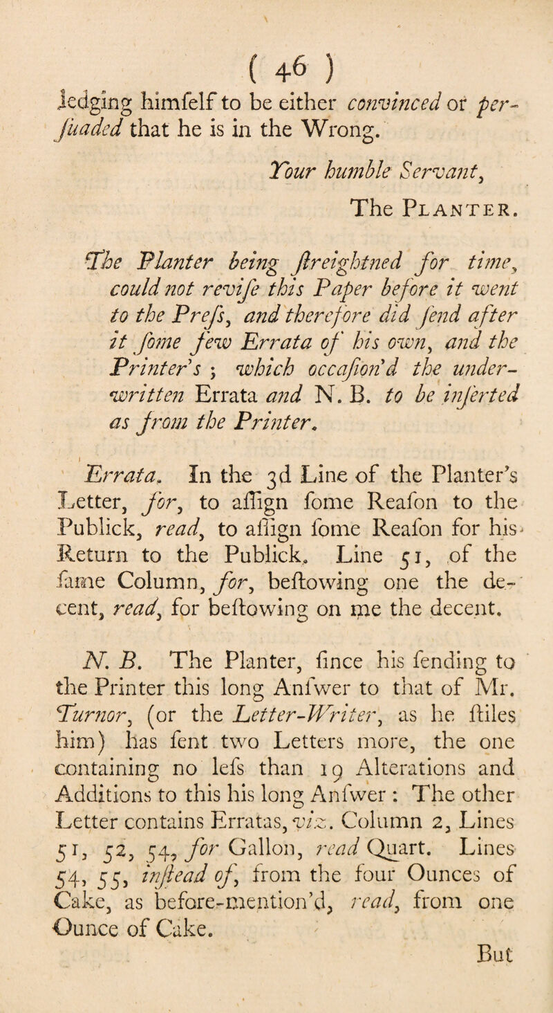 ( +6 ) jedging himfelf to be either convinced or per- funded that he is in the Wrong. Tour humble Servant, The Planter. The Planter being Jlreightned for time, could not revife this Paper bef ore it went to the Pre/s, and therefore did fend after it fome few Errata of his own, and the Printer s ; which occafond the under¬ written Errata and N. B. to be inferted as from the Printer. i Errata, In the 3d Line of the Planter's Letter, for, to allign fome Reafon to the Publick, read, to aliign fome Reafon for his- Return to the Publick. Line 51, of the fame Column, for, bellowing one the de¬ cent, read, for bellowing on me the decent. N. B. The Planter, lince his fending to the Printer this long Anfwer to that of Mr. Tumor, (or the Letter-Writer, as he lliles him) has fent two Letters more, the one containing no lefs than 19 Alterations and Additions to this his long Anfwer : The other Letter contains Erratas,T7:c. Column 2, Lines 51, 52, 54, for Gallon, read Quart. Lines 54, 53, inflead of, from the four Ounces of Cake, as before-mention’d, read, from one Ounce of Cake. But