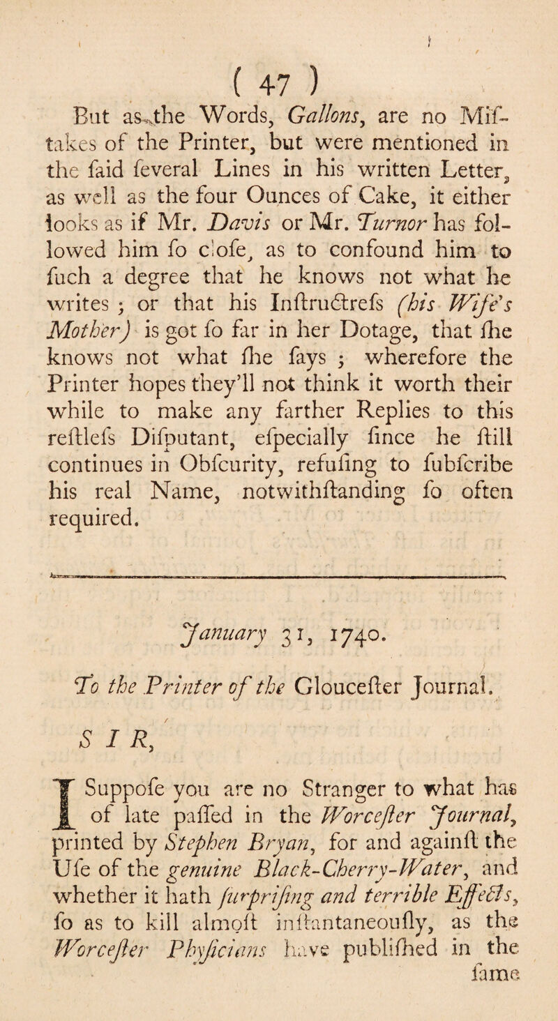 But as4he Words, Gallons, are no Mis¬ takes of the Printer, but were mentioned in the faid feveral Lines in his written Letter, as well as the four Ounces of Cake, it either looks as if Mr. Davis or Mr. Turnor has fol¬ lowed him fo clofe, as to confound him to fuch a degree that he knows not what he writes ; or that his Inftruffrefs (his Wife's Mother) is got fo fir in her Dotage, that ihe knows not what fhe fays ; wherefore the Printer hopes they’ll not think it worth their while to make any farther Replies to this reftlefs Difputant, efpecially fince he fill continues in Qbfcurity, refuting to fubfcribe his real Name, notwithftanding fo often required. (January 31, 1740. To the Printer of the Gloucefter Journal. SIR, ISuppofe you are no Stranger to what has of late paffed in the Wore eft er [Journal, printed by Stephen Bryan, for and againft the Ule of the genuine Black-Cherry-Water, and whether it hath fiirprifmg and terrible Effects, fo as to kill almoft inftantaneoufly, as the Worcefer Phyjicians have publifhed in the fame