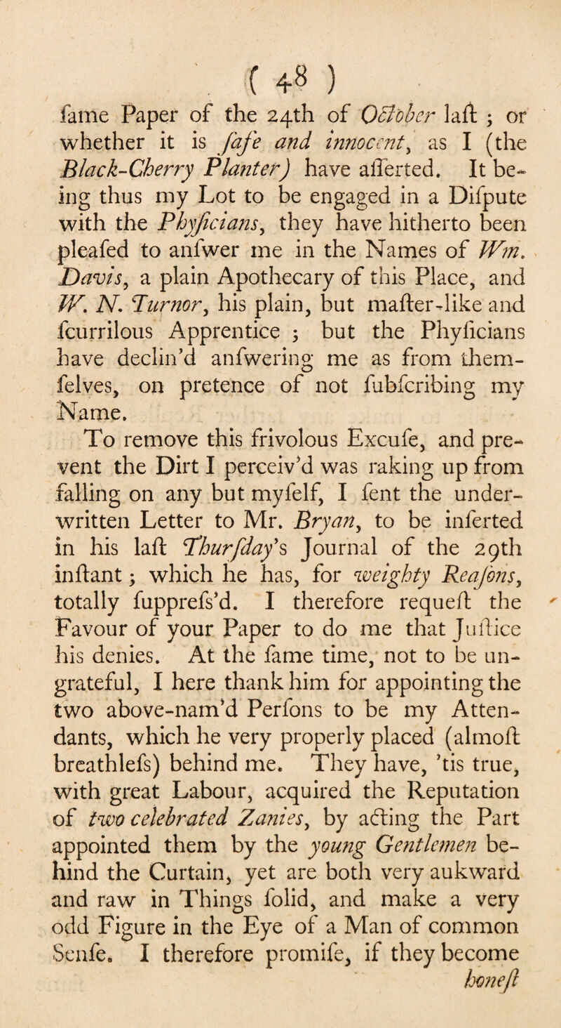 fame Paper of the 24th of October lad ; or whether it is fafe and innocent, as I (the Black-Cherry Planter) have ailerted. It be¬ ing thus my Lot to be engaged in a Difpute with the Phyficians, they have hitherto been pleafed to anlwer me in the Names of Wm. Davis, a plain Apothecary of this Place, and W. N. Tumor, his plain, but mafler-like and fcurrilous Apprentice 5 but the Phyficians have declin’d anfwering me as from them- felves, on pretence of not fubferibing my Name. To remove this frivolous Excufe, and pre¬ vent the Dirt I perceiv’d was raking up from falling on any but myfelf, I fent the under¬ written Letter to Mr. Bryan, to be inferted in his laft Phur[day's Journal of the 29th inftant; which he has, for weighty Reajbns, totally fupprefs’d. I therefore requefl the ' Favour of your Paper to do me that Juilice his denies. At the fame time, not to be un¬ grateful, I here thank him for appointing the two above-nam’d Perfons to be my Atten¬ dants, which he very properly placed (almoft breathlefs) behind me. They have, ’tis true, with great Labour, acquired the Reputation of two celebrated Zanies, by adting the Part appointed them by the young Gentlemen be¬ hind the Curtain* yet are both very aukward and raw in Things folid, and make a very odd Figure in the Eye of a Man of common Senfe. I therefore promife* if they become