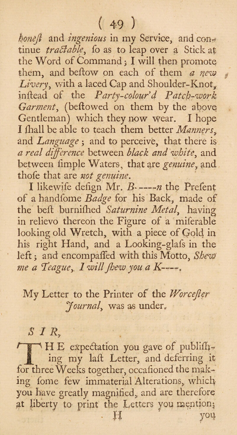 honeft and ingenious in my Service, and con?# tinue tradlable^ fo as to leap over a Stick at the Word of Command; I will then promote them, and beftow on each of them a new Livery, with a laced Cap and Shoulder-Knot^ inftead of the Party-colour d Patch-work Garment, (bellowed on them by the above Gentleman) which they now wear. I hope I fhall be able to teach them better Manners, and Language; and to perceive, that there is a real difference between black and white, and between Ample Waters, that are genuine, and thofe that are not genuine. I likewife defign Mr. B——n the Prefent of a handfome Badge for his Back, made of the beft burnifhed Saturnine Metal, having in relievo thereon the Figure of a miferable looking old Wretch, with a piece of Qold in his right Hand, and a Looking-glafs in the left; and encompaffed with this Motto, Shew me a Peague, 1 will jhew you a K-—*0 My Letter to the Printer of the Worcejler Journal\ was as under. SIR,' TH E expectation you gave of publ iffy- ing my laid Letter, and deferring it for three Weeks together, occaAoned the mak¬ ing fome few immaterial Alterations, which you have greatly magniAed,, and are therefore gt liberty to print the Letters you mention; . H you
