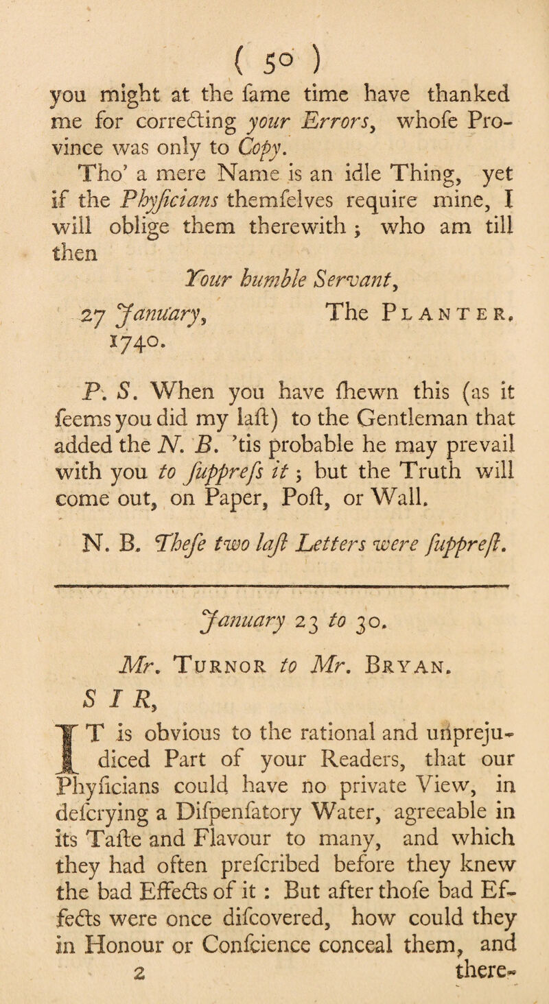 ( 5° ) you might at the fame time have thanked me for corre&ing your 'Errors, whofe Pro¬ vince was only to Copy. Tho’ a mere Name is an idle Thing, yet if the Phyficians themfelves require mine, I will oblige them therewith ; who am till then Your humble Servant, 2y January, The Planter, *74°* P. S. When you have fhewn this (as it feemsyoudid my laft) to the Gentleman that added the N. B. his probable he may prevail with you to fupprefs it; but the Truth will come out, on Paper, Port, or Walk N. B. Yhefie two lajl Letters were fupprejl. January 23 to 30, Mr. Turnor to Mr. Bryan. SIR, IT is obvious to the rational and unpreju¬ diced Part of your Readers, that our Phyficians could have no private View, in delaying a Difpenfatory Water, agreeable in its Tafte and Flavour to many, and which they had often prefcribed before they knew the bad Effects of it : But after thofe bad Ef¬ fects were once difcovered, how could they in Honour or Confcience conceal them, and 2 there*