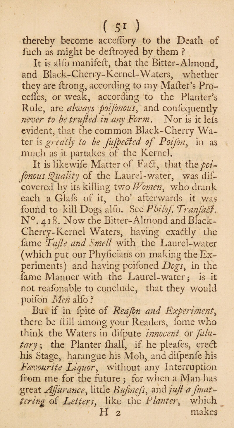 thereby become acceffory to the Death of fuch as might be deftroyed by them ? It is alfo manifeft, that the Bitter-Almond, and Black-Cherry-Kernel-Waters, whether they are ftrong, according to my Matter's Pro- cedes, or weak, according to the Planter's Rule, are always poifonous, and confequently never to be trujled in any Form. Nor is it lets evident, that the common Black-Cherry Wa¬ ter is greatly to be fufpedled of Foifon, in as much as it partakes of the Kernel* It is like wife Matter of Fadt, that th tpoi* Jbnous Quality of the Laurel-water, was dis¬ covered by its killing two Women, who drank each a Glafs of it, tho’ afterwards it was found to kill Dogs alfo. See Philof, Tranfadi* N°. 418. Now the Bitter-Almond and Black- Cherry-Kernel Waters, having exadtly the fame Tafte and Smell with the Laurel-water (which put our Phyllcians on making the Ex¬ periments) and having poifoned Dogsi in the fame Manner with the Laurel-water 5 is it not reafonable to conclude, that they would poifon Men alfo ? Bui if in fpite of Reafon and Experiment, there be hill among your Readers, fome who think the Waters in difpute innocent or falu- tary; the Planter ttiall, if he pleafes, erect his Stage, harangue his Mob, anddifpenfe his Favourite Liquor, without any Interruption from me for the future ; for when a Man has great Afurance, little Bujinefs, and jujl a fmai~ terms: of Letters, like the Planter* which FI 2