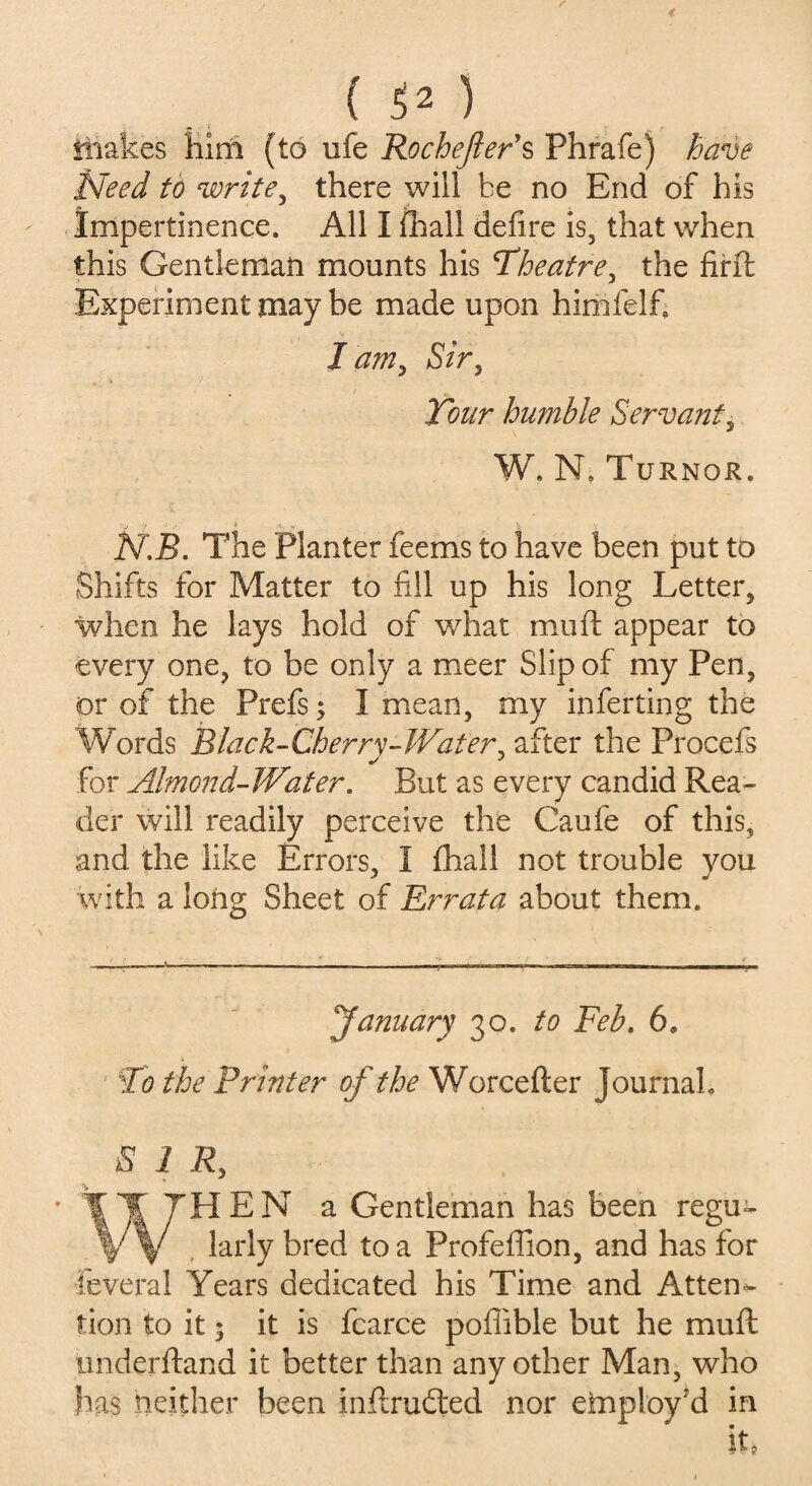 * ( 52 ) HiaMes Him (to ufe Rochejlers Phrafe) have Need to write, there will be no End of his Impertinence. All I fhall defire is, that when this Gentleman mounts his Theatre, the firft Experiment may be made upon himfelfi, I am, Sir , 1 «, Tour humble Servant5 W. N. Turnor. ✓ ■■} •• -1 ^ V N.B. The Planter feems to have been put to Shifts for Matter to fill up his long Letter, when he lays hold of what mu ft appear to every one, to be only a meer Slip of my Pen, or of the Prefs; I mean, my inferring the Words Black-Cherry-Water, after the Procefs for Almond-Water. But as every candid Rea¬ der will readily perceive the Caufe of this, and the like Errors, I fhall not trouble you with a long Sheet of Errata about them. January 30. to Feb. 6» To the Printer of the Worcefter Journah SIR, WHEN a Gentleman has been regu¬ larly bred to a Profeftion, and has for feveral Years dedicated his Time and Atten¬ tion to it; it is fearce poflible but he muft iinderftand it better than any other Man, who has neither been inftrudted nor employ'd in lu > 1