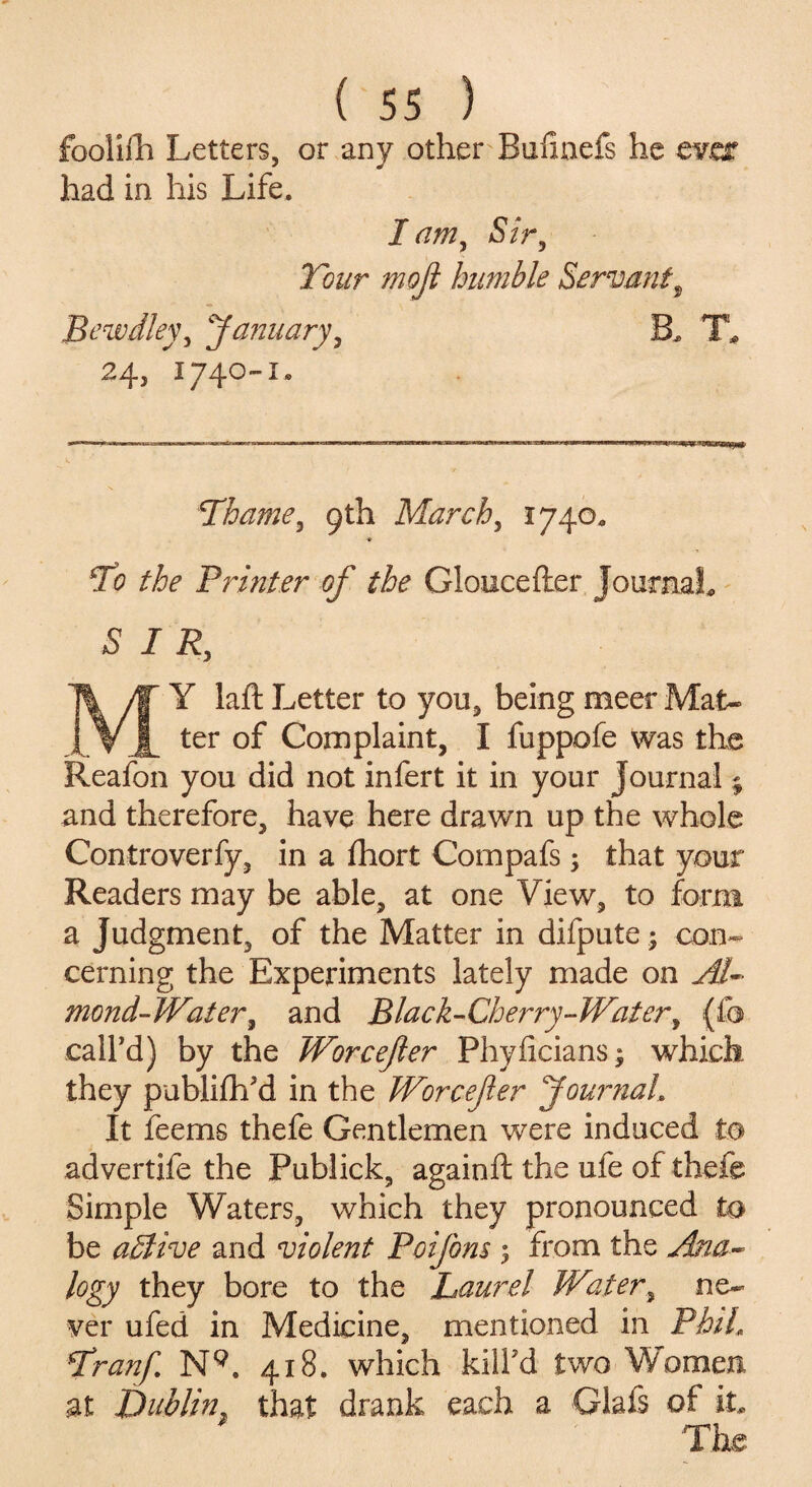fooliih Letters, or any other Bufmefs he eves had in his Life. lam, Sir, Tour moji humble Servant, Bewdley, January, B. T* 24, 1740-1. Thame, 9th March, 1740. ■* To the Printer of the Gloucefler Journal. S I R, MY laft Letter to you, beingmeerMat- ter of Complaint, I fuppofe was the Reafon you did not infert it in your Journal; and therefore, have here drawn up the whole Controverfy, in a fhort Compafs; that your Readers may be able, at one View, to form a judgment, of the Matter in difpute; con¬ cerning the Experiments lately made on Al¬ mond-Water, and Black-Cherry-Water, (ib call'd) by the Worcefer Phyficians; which they publish'd in the Worcefer Journal. It feems thefe Gentlemen were induced to advertife the Publick, againft the ufe of thefe Simple Waters, which they pronounced to be adlive and violent Poijbns 5 from the Ana¬ logy they bore to the Laurel Water, ne¬ ver ufed in Medicine, mentioned in Phil\ Tranf. N9. 418. which kill'd two Women at Dublin that drank each a Glafs of it. The