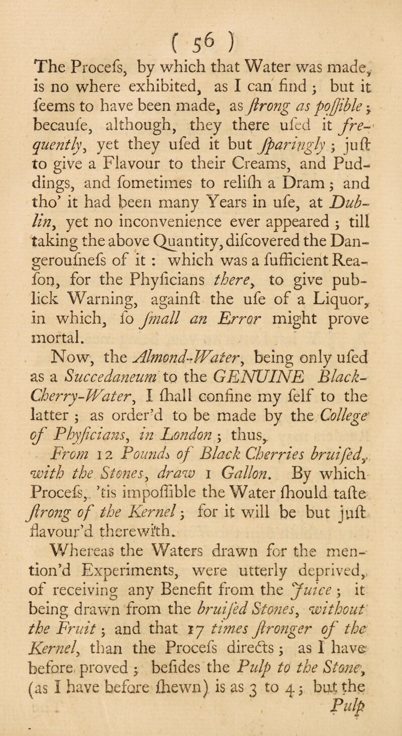 The Procefs, by which that Water was made,, is no where exhibited, as I can find 3 but it feems to have been made, as jirong as pofjible 3 becaufe, although, they there ufed it fre¬ quently, yet they ufed it but fparingly ; juft to give a Flavour to their Creams, and Pud¬ dings, and fometimes to relifti a Dram3 and tho’ it had been many Years in ufe, at Dub¬ lin, yet no inconvenience ever appeared ; till taking the above Quantity, difcovered the Dan- geroufnefs of it : which was a fufiicient Rea- fon, for the Phylicians there, to give pub- lick Warning, againft the ufe of a Liquor,, in which, fo fmall an Error might prove mortal. Now, the Almond-Water, being only ufed as a Succedaneum to the GENUINE Black- Cherry-Water^ I (hall confine my felf to the latter 5 as order’d to be made by the College' of Phy/idam, in London 3 thus. From 12 Pounds of Black Cherries bruifedy with the Stones, draw 1 Gallon. By which Procefs, his impoflible the Water fhould tafte flrong of the Kernel 3 for it will be but juft flavour’d therewith. Whereas the Waters drawn for the men¬ tion’d Experiments, were utterly deprived, of receiving any Benefit from the Juice 3 it being drawn from the bruifed Stones, without the Fruit 3 and that 17 times fironger of the Kernel, than the Procefs directs 3 as 1 have before, proved 3 befides the Pulp to the Stone, (as I have before fhewn) is as 3 to 43 bat the