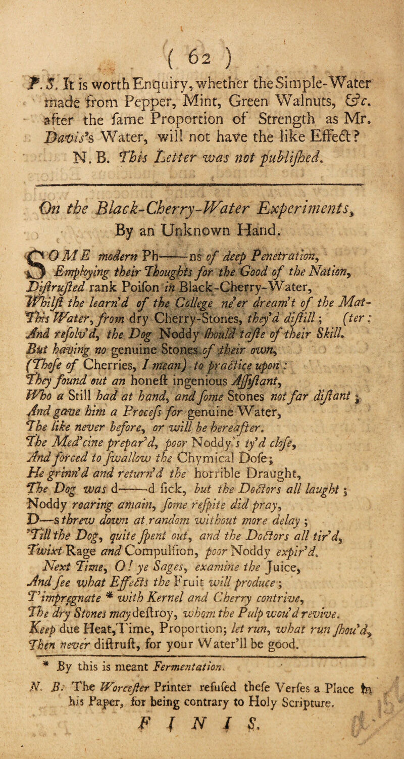 f.$. It is worth Enquiry, whether the Simple-Water made from Pepper, Mint, Green Walnuts, &c. after the fame Proportion of Strength as Mr. Davis’s Water, will not have the like Effect ? N. B. This Letter was not publifhed. On the Black-Cherry-Water Experiments y By an Unknown Hand. SOM E modern Ph——ns of deep Penetration, Employing their Thoughts for the Good of the Nation, Diftrufied rank Poifon in Black-Cherry-Water, Whil/i the learn'd of the College ne’er dreamt of the Mat- This Water, from dry Cherry-Stones, they’d dijlill; (ter: And refolvd, the Dog Noddy fhould tafie of their Skill. But having no genuine Stones of their own, (Thofe of Cherries, I mean) to practice upon : They found out an honeft ingenious Afftflant, IVho a Still had at hand, and fome Stones mi far dijlant $ And gave him a Procefs for genuine Water, The like never before, or will be hereafter. The Med’cine prepar'd, poor Noddy s ty’d chfe, And forced to fwallow the Chymical Dofe; He grinnd and return'd the horrible Draught, The Dog was d--d Tick, but the Doctors all laught | Noddy roaring amain, fome refpite did pray, D—s threw down at random without more delay ; ’Till the Dog, quite fpent out, and the Doctors ail tir’d, Twixt Rage and Compulfion, poor Noddy expir’d. Next Time, 0! ye Sages, examine the Juice, And fee what Effects the Fruit will produce; T impregnate * with Kernel and Cherry contrive. The dry Stones may deft roy, whom the Pulp won d revive. Keep due Heat,Time, Proportion; let run, what run Jhou’dy Then never diftruft, for your Water’ll be good. * JBy this is meant Fermentation. N. Be The JVorcsfter Printer refufed thefe Verfes a Place tn his Paper, for being contrary to Holy Scripture. FfNIS.