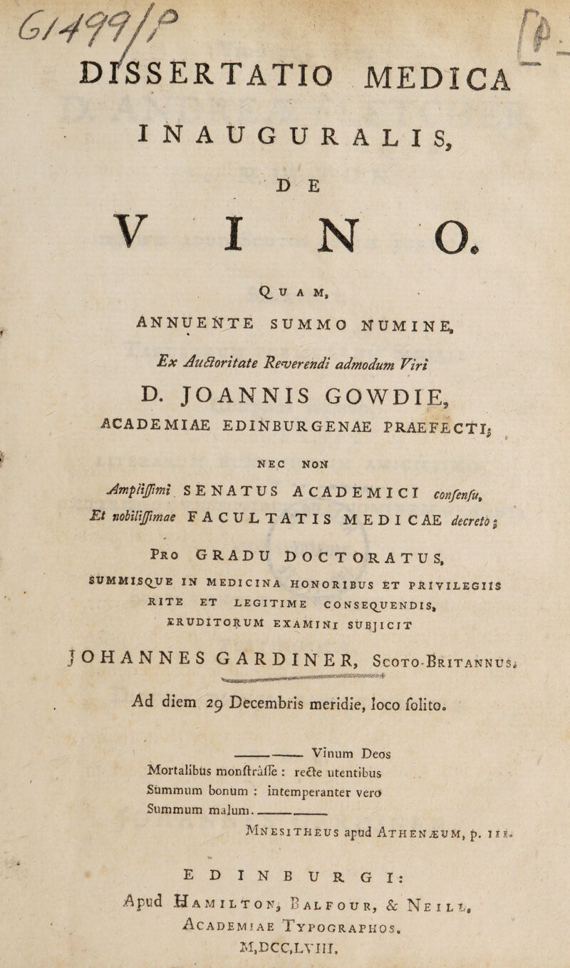I DISSERTATIO MEDICA INAUGURALIS, ' D> E V I N O. Q, u A Ms ANNUENTE SUMMO NUMINE, Ex Auttoritate Referendi admodum Viri D. JOANNIS GOWDIE, ACADEMIAE EDINBURGENAE PRAEFECTI» s * NEC NON Amplijfimi SENATUS ACADEMICI confenfu. Et nobitiffimae FACULTATIS MEDICAE decreto g Pro GRADU DOCTORATUS, SUMMISQUE IN MEDICINA HONORIBUS ET PRIVILEGIIS RITE ET LEGITIME CONSEQUENDIS, ERUDITORUM EXAMINI SUBJICIT JOHANNES G A R D I N E S,5 Scoto-Br ITANNUSi Ad diem 29 Decembris meridie, loco folito. ---— Vinum Deos Mortalibus monftrafle : recle utentibus Summum bonum : intemperanter vero Summum malum____ Mnesitheus apud Atheneum, p. ixs. EDINBURGI: Apud Hamilton, Balfour, & Neili, Academiae Typographos. M.DCC.LVIir,