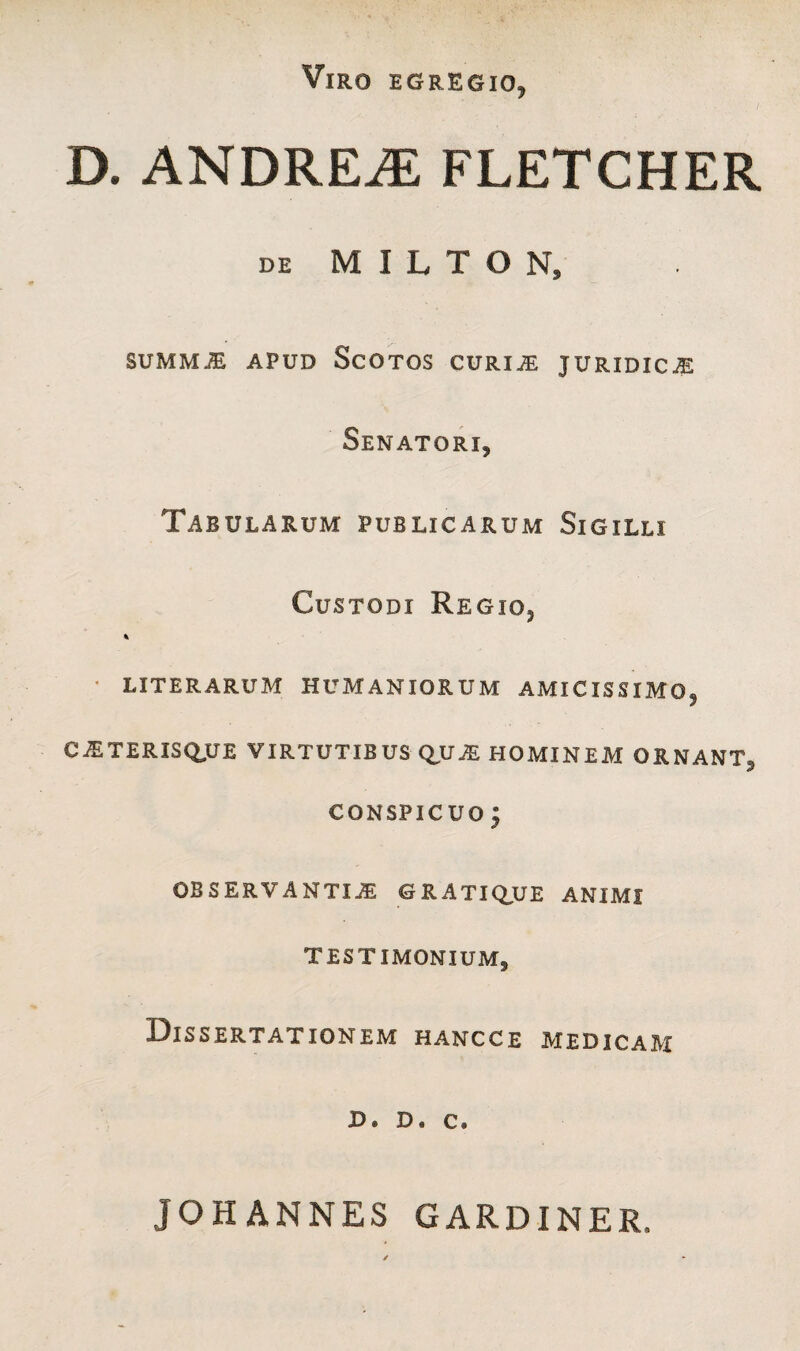 Viro egregio, D. ANDREiE FLETCHER de M I L T O N, summa apud Scotos curiae juridica Senatori, Tabularum publicarum Sigilli Custodi Regio, % LITERARUM HUMANIORUM AMICISSIMO, C ATERISQ,UE VIRTUTIBUS QUA HOMINEM ORNANT^ CONSPICUO , OBSERVANTIA GRATIQJUE ANIMI TESTIMONIUM, Dissertationem hancce medicam D» D. C» JOH ANNES GARDINER.