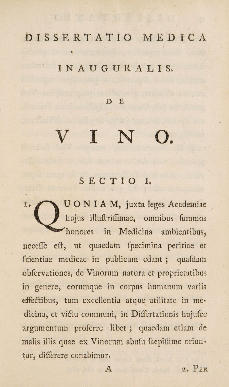 DISSERTATIO MEDICA INAUGURALIS, I) E i SECTIO I. i. U O N I A M, juxta leges Academiae V / huJ ns illuftriffimae, omnibus fummos ^^honores in Medicina ambientibus, neceffe eft, ut quaedam fpecimina peritiae et fcientiae medicae in publicum edant ; quafdam obfervationes, de Vinorum natura et proprietatibus in genere, eorumque in corpus humanum variis effectibus, tum excellentia atque utilitate in me* dicina, et vidtu communi, in Differtationis hujufce argumentum proferre libet ; quaedam etiam de malis illis quae ex Vinorum abufu faepiffime oriun¬ tur, differere conabimur.